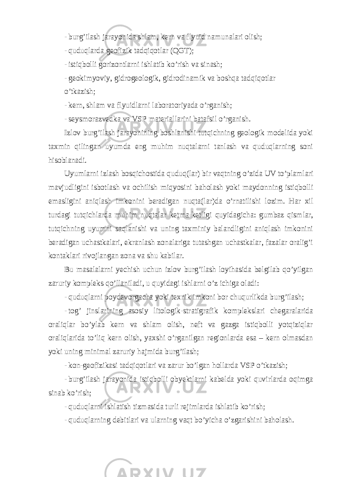 - burg’ilash jarayonida shlam, kern va flyuid namunalari olish; - quduqlarda geofizik tadqiqotlar (QGT); - istiqbolli gorizontlarni ishlatib ko’rish va sinash; - geokimyoviy, gidrogeologik, gidrodinamik va boshqa tadqiqotlar o’tkazish; - kern, shlam va flyuidlarni laboratoriyada o’rganish; - seysmorazvedka va VSP materiallarini batafsil o’rganish. Izlov burg’ilash jarayonining boshlanishi tutqichning geologik modelida yoki taxmin qilingan uyumda eng muhim nuqtalarni tanlash va quduqlarning soni hisoblanadi. Uyumlarni izlash bosqichostida quduq(lar) bir vaqtning o’zida UV to’plamlari mavjudligini isbotlash va ochilish miqyosini baholash yoki maydonning istiqbolli emasligini aniqlash imkonini beradigan nuqta(lar)da o’rnatilishi lozim. Har xil turdagi tutqichlarda muhim nuqtalar ketma-ketligi quyidagicha: gumbaz qismlar, tutqichning uyumni saqlanishi va uning taxminiy balandligini aniqlash imkonini beradigan uchastkalari, ekranlash zonalariga tutashgan uchastkalar, fazalar oralig’i kontaklari rivojlangan zona va shu kabilar. Bu masalalarni yechish uchun izlov burg’ilash loyihasida belgilab qo’yilgan zaruriy kompleks qo’llaniladi, u quyidagi ishlarni o’z ichiga oladi: - quduqlarni poydevorgacha yoki texnik imkoni bor chuqurlikda burg’ilash; - tog’ jinslarining asosiy litologik-stratigrafik komplekslari chegaralarida oraliqlar bo’ylab kern va shlam olish, neft va gazga istiqbolli yotqiziqlar oraliqlarida to’liq kern olish, yaxshi o’rganilgan regionlarda esa – kern olmasdan yoki uning minimal zaruriy hajmida burg’ilash; - kon-geofizikasi tadqiqotlari va zarur bo’lgan hollarda VSP o’tkazish; - burg’ilash jarayonida istiqbolli obyektlarni kabelda yoki quvirlarda oqimga sinab ko’rish; - quduqlarni ishlatish tizmasida turli rejimlarda ishlatib ko’rish; - quduqlarning debitlari va ularning vaqt bo’yicha o’zgarishini baholash. 