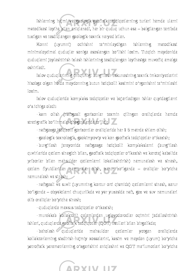 Ishlarning hajmi va geologik-geofizik tadqiqotlarning turlari hamda ularni metodikasi loyiha bilan aniqlanadi, har bir quduq uchun esa – belgilangan tartibda tuzilgan va tasdiqlangan geologik-texnik naryad bilan. Konni (uyumni) ochishni ta’minlaydigan ishlarning metodikasi minimaloptimal quduqlar soniga asoslangan bo’lishi lozim. Tutqich maydonida quduqlarni joylashtirish izlash ishlarining tasdiqlangan loyihasiga muvofiq amalga oshiriladi. Izlov quduqlarining chuqurligi burg’ilash uskunasining texnik imkoniyatlarini hisobga olgan holda maydonning butun istiqbolli kesimini o’rganishni ta’minlashi lozim. Izlov quduqlarida kompleks tadqiqotlar va bajariladigan ishlar quyidagilarni o’z ichiga oladi: - kern olish (neftgazli gorizonlar taxmin qilingan oraliqlarda hamda stratigrafik bo’linmalar chegaralarida to’liq); - neftgazga istiqbolli gorizontlar oraliqlarida har 1-5 metrda shlam olish; - geologik-texnologik, geokimyoviy va kon geofizik tadqiqotlar o’tkazish; - burg’ilash jarayonida neftgazga istiqbolli komplekslarni (burg’ilash quvirlarida qatlam sinagich bilan, geofizik tadqiqotlar o’ikazish va karotaj kabelida priborlar bilan mahsuldor qatlamlarni lokallashtirish) namunalash va sinash, qatlam flyuidlaridan namunalar olish, zarur bo’lganda – oraliqlar bo’yicha namunalash va sinash; - neftgazli va suvli (uyumning kontur orti qismida) qatlamlarni sinash, zarur bo’lganda – obyektlarni chuqurlikda va yer yuzasida neft, gaz va suv namunalari olib oraliqlar bo’yicha sinash; - quduqlarda maxsus tadqiqotlar o’tkazish; - murakkab kollektorli qalamlardan uglevodorodlar oqimini jadallashtirish ishlari, quduqlarda geofizik tadqiqotlar (QGT) usullari bilan birgalikda; - baholash quduqlarida mahsuldor qatlamlar yotgan oraliqlarda kollektorlarning sizdirish-hajmiy xossalarini, kesim va maydon (uyum) bo’yicha petrofizik parametrlarning o’zgarishini aniqlashni va QGT ma’lumotlari bo’yicha 