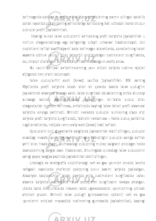 bo’lmaganda qoidaga muvofiq mahsuldor yotqiziqlarning taxmin qilingan berkilib qolish rayonida qatlamlarning yo’nalishiga ko’ndalang ikki-uchtadan iborat chuqur quduqlar profili joylashtiriladi. Hozirgi kunda izlov quduqlarini ko’ndalang profil bo’yicha joylashtirish u ma’lum chegaranishlarga ega bo’lganligi tufayli universal hisoblanmaydi. Uni tutqichlarni to’lish koeffitsiyenti katta bo’lmagan sharoitlarda, qanotlarining holati seysmik qidiruv usullari bilan ishonchli aniqlanadigan tuzilmalarni burg’ilashda, tor, chiziqli cho’zilgan burmalarda qo’llash maqsadga muvofiq emas. Bu usulni qo’llash ko’tarilmalarning uzun o’qlari bo’ylab tuzilma rejalari siljiganda ham o’zini oqlamaydi. Izlov quduqlarini xoch (krest) usulida joylashtirish. XX asrning 20yillarida profil bo’yicha izlash bilan bir qatorda beshta izlov qudug’ini joylashtirish sistemasi yuzaga keldi. Izlov burg’ilash oblastlarining birida shunday xulosaga kelindi: agar gumbazda joylashtirigan bir-ikkita quduq bilan chegaralanish mumkin bo’lmasa, antiklinalda keyingi izlov ishlari profil sistemasi bo’yicha amalga oshiriladi. Birinchi navbatda quduqlar burmaning qisqa o’qi bo’ylab profil bo’yicha burg’ilanadi, ikkinchi navbati esa – ikkita quduq periklinal tugallanishlarida, natijada namunaviy xoch (krest) hosil bo’ladi. Quduqlarni turli gipsometrik belgilarda joylashtirish taklif qilingan, quduqlar orasidagi masofa uyumning taxmin qilingan balandligini quduqlar soniga bo’lish yo’li bilan hisoblangan. Gumbazdagi quduqning mutloq belgisini aniqlagan holda boshqalarining belgisi oson hisoblanadi. Shuningdek qunotdagi izlov quduqlarini oxirgi yopiq izogips yaqinida joylashtirish taklif qilingan. Litologik va stratigrafik tutqichlardagi neft va gaz uyumlari amalda barcha neftgazli rayonlarda cho’kindi qobiqning butun kesimi bo’ylab joylashgan. Aksariyat tadqiqotchilar izlash davrida yirik tuzilmalarni burg’ilashda ushbu sistema bo’yicha beshtagacha izlov quduqlarini burg’ilashni tavsiya etishgan. Ularda katta chuqurliklarda nisbatan katta uglevodorodlar uyumlarining uchrash ehtimoli yuqori. Birinchi izlov qudug’i gumbazsimon qatlamli neft va gaz uyumlarini aniqlash maqsadida tuzilmaning gumbazida joylashtiriladi, keyingi 