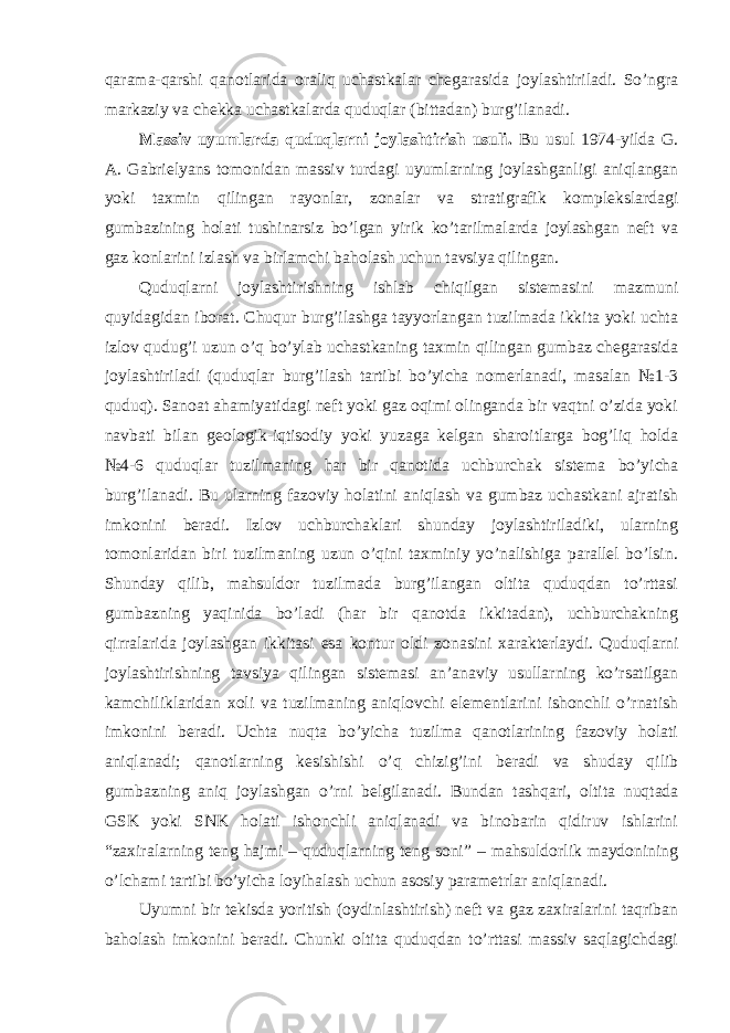 qarama-qarshi qanotlarida oraliq uchastkalar chegarasida joylashtiriladi. So’ngra markaziy va chekka uchastkalarda quduqlar (bittadan) burg’ilanadi. Massiv uyumlarda quduqlarni joylashtirish usuli. Bu usul 1974-yilda G. A. Gabrielyans tomonidan massiv turdagi uyumlarning joylashganligi aniqlangan yoki taxmin qilingan rayonlar, zonalar va stratigrafik komplekslardagi gumbazining holati tushinarsiz bo’lgan yirik ko’tarilmalarda joylashgan neft va gaz konlarini izlash va birlamchi baholash uchun tavsiya qilingan. Quduqlarni joylashtirishning ishlab chiqilgan sistemasini mazmuni quyidagidan iborat. Chuqur burg’ilashga tayyorlangan tuzilmada ikkita yoki uchta izlov qudug’i uzun o’q bo’ylab uchastkaning taxmin qilingan gumbaz chegarasida joylashtiriladi (quduqlar burg’ilash tartibi bo’yicha nomerlanadi, masalan №1-3 quduq). Sanoat ahamiyatidagi neft yoki gaz oqimi olinganda bir vaqtni o’zida yoki navbati bilan geologik-iqtisodiy yoki yuzaga kelgan sharoitlarga bog’liq holda №4-6 quduqlar tuzilmaning har bir qanotida uchburchak sistema bo’yicha burg’ilanadi. Bu ularning fazoviy holatini aniqlash va gumbaz uchastkani ajratish imkonini beradi. Izlov uchburchaklari shunday joylashtiriladiki, ularning tomonlaridan biri tuzilmaning uzun o’qini taxminiy yo’nalishiga parallel bo’lsin. Shunday qilib, mahsuldor tuzilmada burg’ilangan oltita quduqdan to’rttasi gumbazning yaqinida bo’ladi (har bir qanotda ikkitadan), uchburchakning qirralarida joylashgan ikkitasi esa kontur oldi zonasini xarakterlaydi. Quduqlarni joylashtirishning tavsiya qilingan sistemasi an’anaviy usullarning ko’rsatilgan kamchiliklaridan xoli va tuzilmaning aniqlovchi elementlarini ishonchli o’rnatish imkonini beradi. Uchta nuqta bo’yicha tuzilma qanotlarining fazoviy holati aniqlanadi; qanotlarning kesishishi o’q chizig’ini beradi va shuday qilib gumbazning aniq joylashgan o’rni belgilanadi. Bundan tashqari, oltita nuqtada GSK yoki SNK holati ishonchli aniqlanadi va binobarin qidiruv ishlarini “zaxiralarning teng hajmi – quduqlarning teng soni” – mahsuldorlik maydonining o’lchami tartibi bo’yicha loyihalash uchun asosiy parametrlar aniqlanadi. Uyumni bir tekisda yoritish (oydinlashtirish) neft va gaz zaxiralarini taqriban baholash imkonini beradi. Chunki oltita quduqdan to’rttasi massiv saqlagichdagi 