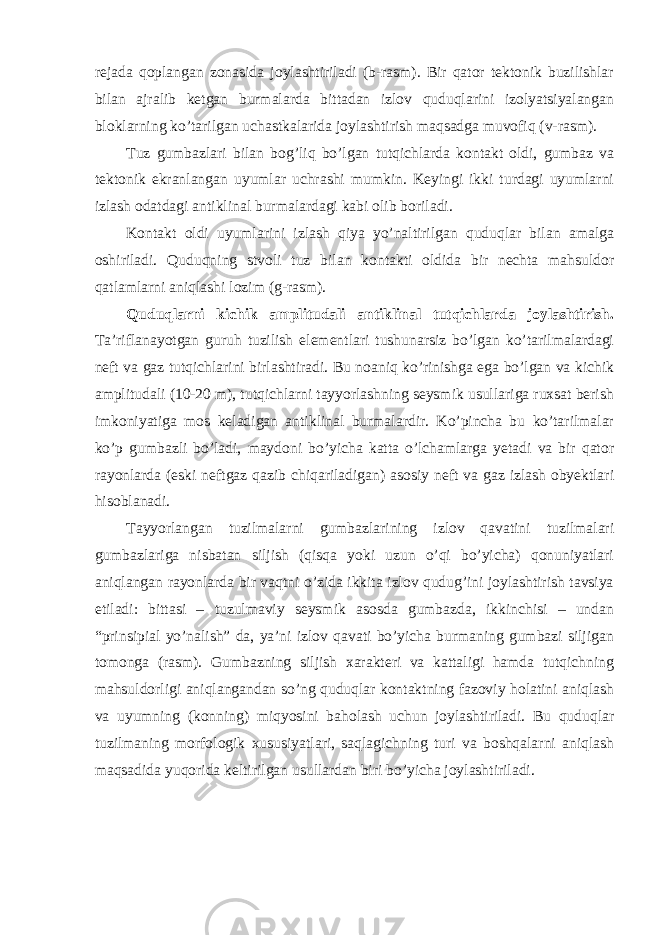 rejada qoplangan zonasida joylashtiriladi (b-rasm). Bir qator tektonik buzilishlar bilan ajralib ketgan burmalarda bittadan izlov quduqlarini izolyatsiyalangan bloklarning ko’tarilgan uchastkalarida joylashtirish maqsadga muvofiq (v-rasm). Tuz gumbazlari bilan bog’liq bo’lgan tutqichlarda kontakt oldi, gumbaz va tektonik ekranlangan uyumlar uchrashi mumkin. Keyingi ikki turdagi uyumlarni izlash odatdagi antiklinal burmalardagi kabi olib boriladi. Kontakt oldi uyumlarini izlash qiya yo’naltirilgan quduqlar bilan amalga oshiriladi. Quduqning stvoli tuz bilan kontakti oldida bir nechta mahsuldor qatlamlarni aniqlashi lozim (g-rasm). Quduqlarni kichik amplitudali antiklinal tutqichlarda joylashtirish. Ta’riflanayotgan guruh tuzilish elementlari tushunarsiz bo’lgan ko’tarilmalardagi neft va gaz tutqichlarini birlashtiradi. Bu noaniq ko’rinishga ega bo’lgan va kichik amplitudali (10-20 m), tutqichlarni tayyorlashning seysmik usullariga ruxsat berish imkoniyatiga mos keladigan antiklinal burmalardir. Ko’pincha bu ko’tarilmalar ko’p gumbazli bo’ladi, maydoni bo’yicha katta o’lchamlarga yetadi va bir qator rayonlarda (eski neftgaz qazib chiqariladigan) asosiy neft va gaz izlash obyektlari hisoblanadi. Tayyorlangan tuzilmalarni gumbazlarining izlov qavatini tuzilmalari gumbazlariga nisbatan siljish (qisqa yoki uzun o’qi bo’yicha) qonuniyatlari aniqlangan rayonlarda bir vaqtni o’zida ikkita izlov qudug’ini joylashtirish tavsiya etiladi: bittasi – tuzulmaviy seysmik asosda gumbazda, ikkinchisi – undan “prinsipial yo’nalish” da, ya’ni izlov qavati bo’yicha burmaning gumbazi siljigan tomonga (rasm). Gumbazning siljish xarakteri va kattaligi hamda tutqichning mahsuldorligi aniqlangandan so’ng quduqlar kontaktning fazoviy holatini aniqlash va uyumning (konning) miqyosini baholash uchun joylashtiriladi. Bu quduqlar tuzilmaning morfologik xususiyatlari, saqlagichning turi va boshqalarni aniqlash maqsadida yuqorida keltirilgan usullardan biri bo’yicha joylashtiriladi. 