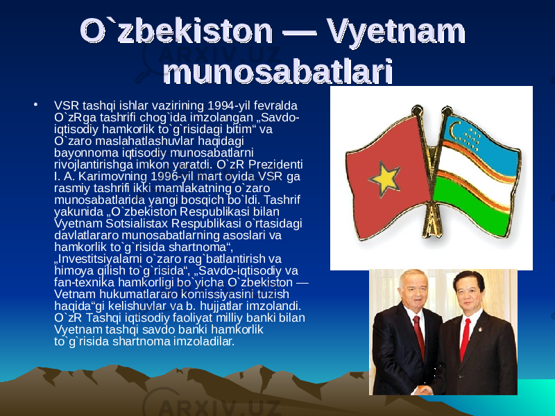 O`zbekiston — Vyetnam O`zbekiston — Vyetnam munosabatlarimunosabatlari • VSR tashqi ishlar vazirining 1994-yil fevralda O`zRga tashrifi chog`ida imzolangan „Savdo- iqtisodiy hamkorlik to`g`risidagi bitim“ va O`zaro maslahatlashuvlar haqidagi bayonnoma iqtisodiy munosabatlarni rivojlantirishga imkon yaratdi. O`zR Prezidenti I. A. Karimovning 1996-yil mart oyida VSR ga rasmiy tashrifi ikki mamlakatning o`zaro munosabatlarida yangi bosqich bo`ldi. Tashrif yakunida „O`zbekiston Respublikasi bilan Vyetnam Sotsialistax Respublikasi o`rtasidagi davlatlararo munosabatlarning asoslari va hamkorlik to`g`risida shartnoma“, „Investitsiyalarni o`zaro rag`batlantirish va himoya qilish to`g`risida“, „Savdo-iqtisodiy va fan-texnika hamkorligi bo`yicha O`zbekiston — Vetnam hukumatlararo komissiyasini tuzish haqida“gi kelishuvlar va b. hujjatlar imzolandi. O`zR Tashqi iqtisodiy faoliyat milliy banki bilan Vyetnam tashqi savdo banki hamkorlik to`g`risida shartnoma imzoladilar. 