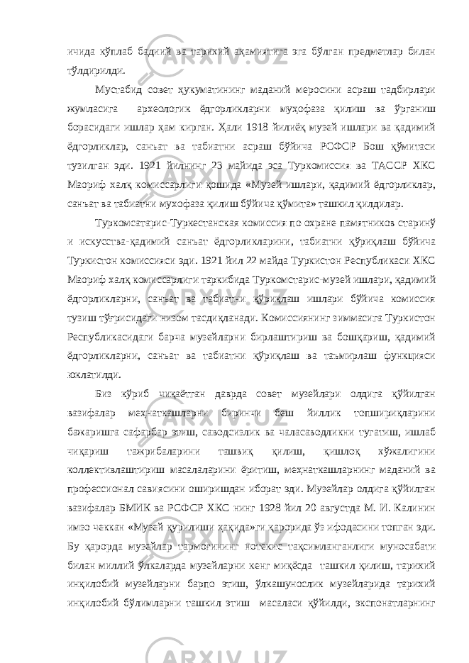 ичида кўплаб бадиий ва тарихий аҳамиятига эга бўлган предметлар билан тўлдирилди. Мустабид совет ҳукуматининг маданий меросини асраш тадбирлари жумласига археологик ёдгорликларни муҳофаза қилиш ва ўрганиш борасидаги ишлар ҳам кирган. Ҳали 1918 йилиёқ музей ишлари ва қадимий ёдгорликлар, санъат ва табиатни асраш бўйича РСФСР Бош қўмитаси тузилган эди. 1921 йилнинг 23 майида эса Туркомиссия ва ТАССР ХКС Маориф халқ комиссарлиги қошида «Музей ишлари, қадимий ёдгорликлар, санъат ва табиатни мухофаза қилиш бўйича қўмита» ташкил қилдилар. Туркомсатарис-Туркестанская комиссия по охране памятников старинў и искусства-қадимий санъат ёдгорликларини, табиатни қўриқлаш бўйича Туркистон комиссияси эди. 1921 йил 22 майда Туркистон Республикаси ХКС Маориф халқ комиссарлиги таркибида Туркомстарис-музей ишлари, қадимий ёдгорликларни, санъат ва табиатни қўриқлаш ишлари бўйича комиссия тузиш тўғрисидаги низом тасдиқланади. Комиссиянинг зиммасига Туркистон Республикасидаги барча музейларни бирлаштириш ва бошқариш, қадимий ёдгорликларни, санъат ва табиатни қўриқлаш ва таъмирлаш функцияси юклатилди. Биз кўриб чиқаётган даврда совет музейлари олдига қўйилган вазифалар меҳнаткашларни биринчи беш йиллик топшириқларини бажаришга сафарбар этиш, саводсизлик ва чаласаводликни тугатиш, ишлаб чиқариш тажрибаларини ташвиқ қилиш, қишлоқ хўжалигини коллективлаштириш масалаларини ёритиш, меҳнаткашларнинг маданий ва профессионал савиясини оширишдан иборат эди. Музейлар олдига қўйилган вазифалар БМИК ва РСФСР ХКС нинг 1928 йил 20 августда М. И. Калинин имзо чеккан «Музей қурилиши ҳақида»ги қарорида ўз ифодасини топган эди. Бу қарорда музейлар тармоғининг нотекис тақсимланганлиги муносабати билан миллий ўлкаларда музейларни кенг миқёсда ташкил қилиш, тарихий инқилобий музейларни барпо этиш, ўлкашунослик музейларида тарихий инқилобий бўлимларни ташкил этиш масаласи қўйилди, экспонатларнинг 