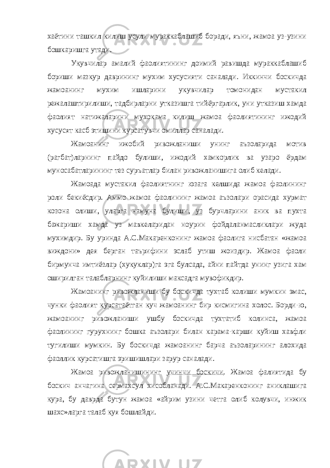 хаётини ташкил килиш усули мураккаблашиб боради, яъни, жамоа уз-узини бошкаришга утади. Укувчилар амалий фаолиятининг доимий равишда мураккаблашиб бориши мазкур даврининг мухим хусусияти саналади. Иккинчи боскичда жамоанинг мухим ишларини укувчилар томонидан мустакил режалаштирилиши, тадбирларни утказишга тийёргарлик, уни утказиш хамда фаолият натижаларини мухокама килиш жамоа фаолиятининг ижодий хусусят касб этишини курсатувчи омиллар саналади. Жамоанинг ижобий ривожланиши унинг аъзоларида мотив (рагбат)ларнинг пайдо булиши, ижодий хамкорлик ва узаро ёрдам муносабатларининг тез суръатлар билан ривожланишига олиб келади. Жамоада мустакил фаолиятнинг юзага келшида жамоа фаолининг роли бекиёсдир. Аммо жамоа фаолининг жамоа аъзолари орасида хурмат козона олиши, уларга намуна булиши, уз бурчларини аник ва пухта бажариши хамда уз мавкеларидан ноурин фойдаланмасликлари жуда мухимдир. Бу уринда А.С.Макаренконинг жамоа фаолига нисбатан «жамоа виждони» дея берган таърифини эслаб утиш жоиздир. Жамоа фаоли бирмунча имтиёзлар (хукуклар)га эга булсада, айни пайтда унинг узига хам оширилган талабларнинг куйилиши максадга мувофикдир. Жамоанинг ривожланиши бу боскичда тухтаб колиши мумкин эмас, чунки фаолият курсатаётган куч жамоанинг бир кисмигина холос. Борди-ю, жамоанинг ривожланиши ушбу боскичда тухтатиб колинса, жамоа фаолининг гурухнинг бошка аъзолари билан карама-карши куйиш хавфли тугилиши мумкин. Бу боскичда жамоанинг барча аъзоларининг алохида фаоллик курсатишга эришишлари зарур саналади. Жамоа ривожланишининг учинчи боскичи . Жамоа фалиятида бу боскич анчагина сермахсул хисобланади. А.С.Макаренконинг аниклашига кура, бу даврда бутун жамоа «айрим узини четга олиб колувчи, инжик шахс»ларга талаб куя бошлайди. 