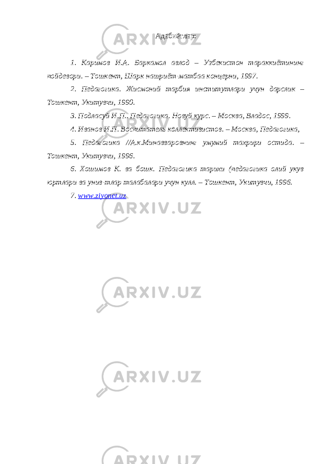 Адабиётлар: 1. Каримов И.А. Баркамол авлод – Узбекистон тараккиётининг пойдевори. – Тошкент, Шарк нашриёт-матбаа концерни, 1997. 2. Педагогика. Жисмоний тарбия институтлари учун дарслик – Тошкент, Укитувчи, 1990. 3. Подласуй И.П.. Педагогика. Новуй курс. – Москва, Владос, 1999. 4. Иванов И.П. Воспитатель коллективистов. – Москва, Педагогика, 5. Педагогика //А.к.Минавваровнинг умумий тахрири остида. – Тошкент, Укитувчи, 1996. 6. Хошимов К. ва бошк. Педагогика тарихи (педагогика олий укув юртлари ва унив-тлар талабалари учун кулл. – Тошкент, Укитувчи, 1996. 7. www.ziyonet.uz 