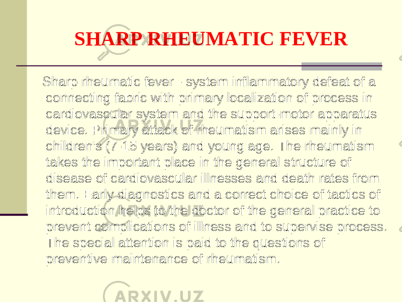 SHARP RHEUMATIC FEVER Sharp rheumatic fever - system inflammatory defeat of a connecting fabric with primary localization of process in cardiovascular system and the support-motor apparatus device. Primary attack of rheumatism arises mainly in children&#39;s (7-15 years) and young age. The rheumatism takes the important place in the general structure of disease of cardiovascular illnesses and death rates from them. Early diagnostics and a correct choice of tactics of introduction helps to the doctor of the general practice to prevent complications of illness and to supervise process. The special attention is paid to the questions of preventive maintenance of rheumatism. 
