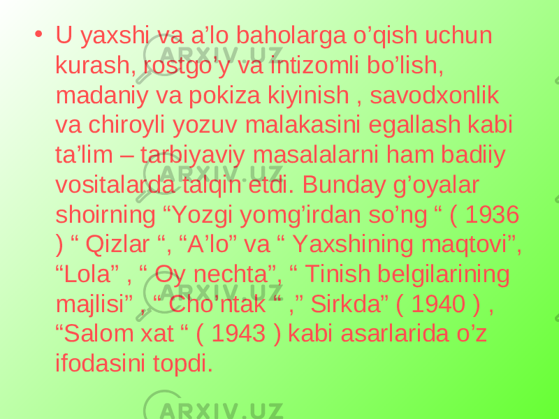 • U yaxshi va a’lo baholarga o’qish uchun kurash, rostgo’y va intizomli bo’lish, madaniy va pokiza kiyinish , savodxonlik va chiroyli yozuv malakasini egallash kabi ta’lim – tarbiyaviy masalalarni ham badiiy vositalarda talqin etdi. Bunday g’oyalar shoirning “Yozgi yomg’irdan so’ng “ ( 1936 ) “ Qizlar “, “A’lo” va “ Yaxshining maqtovi”, “Lola” , “ Oy nechta”, “ Tinish belgilarining majlisi” , “ Cho’ntak “ ,” Sirkda” ( 1940 ) , “Salom xat “ ( 1943 ) kabi asarlarida o’z ifodasini topdi. 