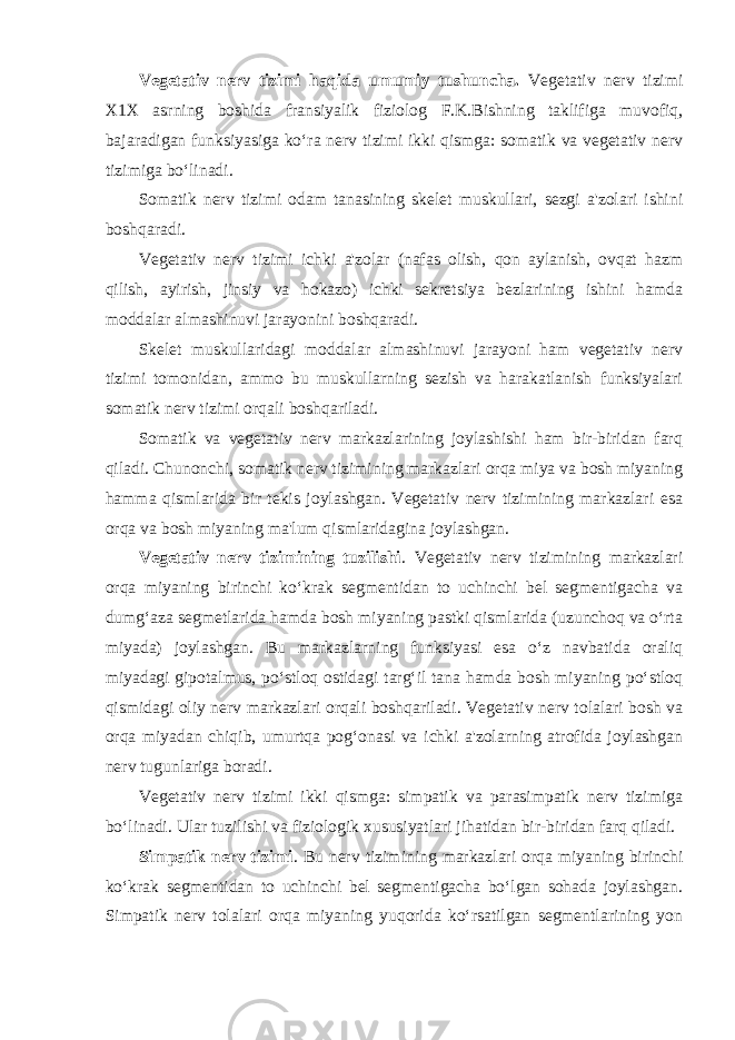 Vegetativ nerv tizimi haqida umumiy tushuncha. Vegetativ nerv tizimi X1X asrning boshida fransiyalik fiziolog F.K.Bishning taklifiga muvofiq, bajaradigan funksiyasiga ko‘ra nerv tizimi ikki qismga: somatik va vegetativ nerv tizimiga bo‘linadi. Somatik nerv tizimi odam tanasining skelet muskullari, sezgi a&#39;zolari ishini boshqaradi. Vegetativ nerv tizimi ichki a&#39;zolar (nafas olish, qon aylanish, ovqat hazm qilish, ayirish, jinsiy va hokazo) ichki sekretsiya bezlarining ishini hamda moddalar almashinuvi jarayonini boshqaradi. Skelet muskullaridagi moddalar almashinuvi jarayoni ham vegetativ nerv tizimi tomonidan, ammo bu muskullarning sezish va harakatlanish funksiyalari somatik nerv tizimi orqali boshqariladi. Somatik va vegetativ nerv markazlarining joylashishi ham bir-biridan farq qiladi. Chunonchi, somatik nerv tizimining markazlari orqa miya va bosh miyaning hamma qismlarida bir tekis joylashgan. Vegetativ nerv tizimining markazlari esa orqa va bosh miyaning ma&#39;lum qismlaridagina joylashgan. Vegetativ nerv tizimining tuzilishi . Vegetativ nerv tizimining markazlari orqa miyaning birinchi ko‘krak segmentidan to uchinchi bel segmentigacha va dumg‘aza segmetlarida hamda bosh miyaning pastki qismlarida (uzunchoq va o‘rta miyada) joylashgan. Bu markazlarning funksiyasi esa o‘z navbatida oraliq miyadagi gipotalmus, po‘stloq ostidagi targ‘il tana hamda bosh miyaning po‘stloq qismidagi oliy nerv markazlari orqali boshqariladi. Vegetativ nerv tolalari bosh va orqa miyadan chiqib, umurtqa pog‘onasi va ichki a&#39;zolarning atrofida joylashgan nerv tugunlariga boradi. Vegetativ nerv tizimi ikki qismga: simpatik va parasimpatik nerv tizimiga bo‘linadi. Ular tuzilishi va fiziologik xususiyatlari jihatidan bir-biridan farq qiladi. Simpatik nerv tizimi . Bu nerv tizimining markazlari orqa miyaning birinchi ko‘krak segmentidan to uchinchi bel segmentigacha bo‘lgan sohada joylashgan. Simpatik nerv tolalari orqa miyaning yuqorida ko‘rsatilgan segmentlarining yon 