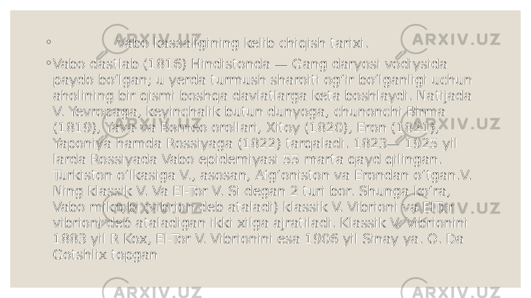 ◦ Vabo kassaligining kelib chiqish tarixi. ◦ Vabo dastlab (1816) Hindistonda — Gang daryosi vodiysida paydo boʻlgan; u yerda turmush sharoiti ogʻir boʻlganligi uchun aholining bir qismi boshqa davlatlarga keta boshlaydi. Natijada V. Yevropaga, keyinchalik butun dunyoga, chunonchi Birma (1819), Yava va Borneo orollari, Xitoy (1820), Eron (1821), Yaponiya hamda Rossiyaga (1822) tarqaladi. 1823— 1925 yil larda Rossiyada Vabo epidemiyasi 55 marta qayd qilingan. Turkiston oʻlkasiga V., asosan, Afgʻoniston va Erondan oʻtgan.V. Ning klassik V. Va El-Tor V. Si degan 2 turi bor. Shunga koʻra, Vabo mikrobi (vibrion deb ataladi) klassik V. Vibrioni va ElTor vibrioni deb ataladigan ikki xilga ajratiladi. Klassik V. Vibrionini 1883 yil R Kox, El-Tor V. Vibrionini esa 1906 yil Sinay ya. O. Da Gotshlix topgan 