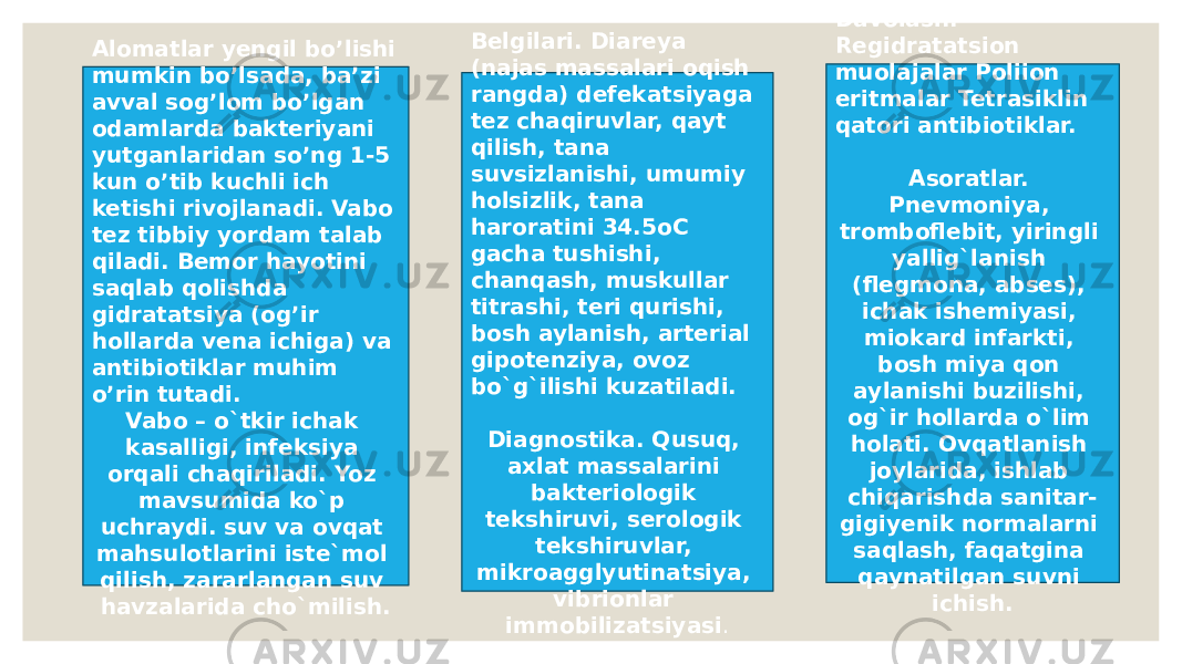 Alomatlar yengil bo’lishi mumkin bo’lsada, ba’zi avval sog’lom bo’lgan odamlarda bakteriyani yutganlaridan so’ng 1-5 kun o’tib kuchli ich ketishi rivojlanadi. Vabo tez tibbiy yordam talab qiladi. Bemor hayotini saqlab qolishda gidratatsiya (og’ir hollarda vena ichiga) va antibiotiklar muhim o’rin tutadi. Vabo – o`tkir ichak kasalligi, infeksiya orqali chaqiriladi. Yoz mavsumida ko`p uchraydi. suv va ovqat mahsulotlarini iste`mol qilish, zararlangan suv havzalarida cho`milish. Belgilari. Diareya (najas massalari oqish rangda) defekatsiyaga tez chaqiruvlar, qayt qilish, tana suvsizlanishi, umumiy holsizlik, tana haroratini 34.5oC gacha tushishi, chanqash, muskullar titrashi, teri qurishi, bosh aylanish, arterial gipotenziya, ovoz bo`g`ilishi kuzatiladi. Diagnostika. Qusuq, axlat massalarini bakteriologik tekshiruvi, serologik tekshiruvlar, mikroagglyutinatsiya, vibrionlar immobilizatsiyasi . Davolash. Regidratatsion muolajalar Poliion eritmalar Tetrasiklin qatori antibiotiklar. Asoratlar. Pnevmoniya, tromboflebit, yiringli yallig`lanish (flegmona, abses), ichak ishemiyasi, miokard infarkti, bosh miya qon aylanishi buzilishi, og`ir hollarda o`lim holati. Ovqatlanish joylarida, ishlab chiqarishda sanitar- gigiyenik normalarni saqlash, faqatgina qaynatilgan suvni ichish. 