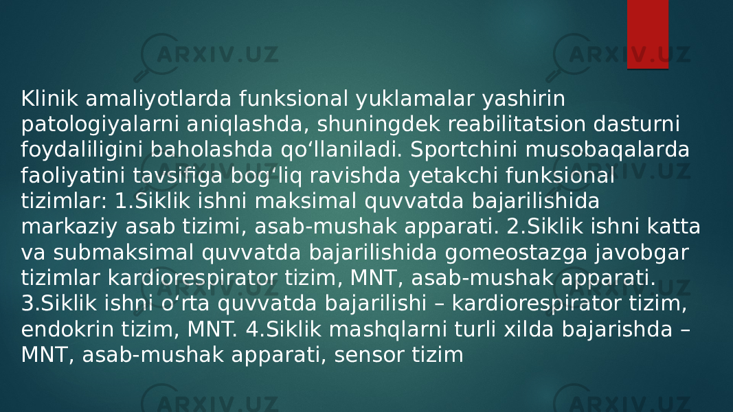 Klinik amaliyotlarda funksional yuklamalar yashirin patologiyalarni aniqlashda, shuningdek reabilitatsion dasturni foydaliligini baholashda qo‘llaniladi. Sportchini musobaqalarda faoliyatini tavsifiga bog‘liq ravishda yetakchi funksional tizimlar: 1.Siklik ishni maksimal quvvatda bajarilishida markaziy asab tizimi, asab-mushak apparati. 2.Siklik ishni katta va submaksimal quvvatda bajarilishida gomeostazga javobgar tizimlar kardiorespirator tizim, MNT, asab-mushak apparati. 3.Siklik ishni o‘rta quvvatda bajarilishi – kardiorespirator tizim, endokrin tizim, MNT. 4.Siklik mashqlarni turli xilda bajarishda – MNT, asab-mushak apparati, sensor tizim 