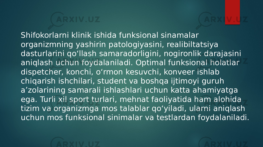 Shifokorlarni klinik ishida funksional sinamalar organizmning yashirin patologiyasini, realibiltatsiya dasturlarini qo‘llash samaradorligini, nogironlik darajasini aniqlash uchun foydalaniladi. Optimal funksional holatlar dispetcher, konchi, o‘rmon kesuvchi, konveer ishlab chiqarish ishchilari, student va boshqa ijtimoyi guruh a’zolarining samarali ishlashlari uchun katta ahamiyatga ega. Turli xil sport turlari, mehnat faoliyatida ham alohida tizim va organizmga mos talablar qo‘yiladi, ularni aniqlash uchun mos funksional sinimalar va testlardan foydalaniladi. 