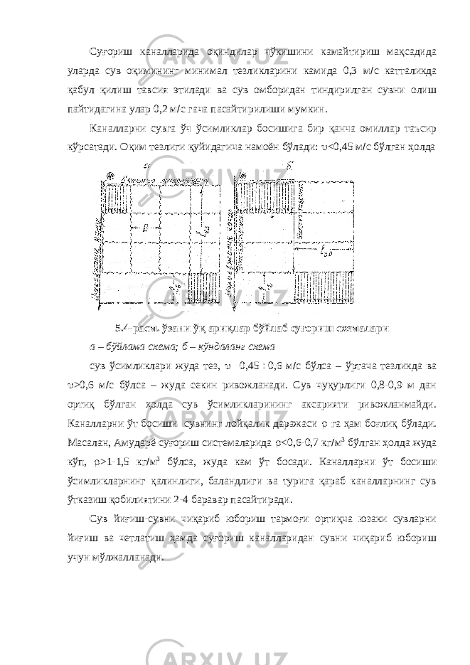 Суғориш каналларида оқиндилар чўкишини камайтириш мақсадида уларда сув оқимининг минимал тезликларини камида 0,3 м  с катталикда қабул қилиш тавсия этилади ва сув омборидан тиндирилган сувни олиш пайтидагина улар 0,2 м  с гача пасайтирилиши мумкин. Каналларни сувга ўч ўсимликлар босишига бир қанча омиллар таъсир кўрсатади. Оқим тезлиги қуйидагича намоён бўлади:  <0,45 м  с бўлган ҳолда 5.4-расм. ўзани ўқ ариқлар бўйлаб суғориш схемалари а – бўйлама схема; б – кўндаланг схема сув ўсимликлари жуда тез,  0,45  0,6 м  с бўлса – ўртача тезликда ва  >0,6 м  с бўлса – жуда секин ривожланади. Сув чуқурлиги 0,8-0,9 м дан ортиқ бўлган ҳолда сув ўсимликларининг аксарияти ривожланмайди. Каналларни ўт босиши сувнинг лойқалик даражаси  га ҳам боғлиқ бўлади. Масалан, Амударё суғориш системаларида  <0,6-0,7 кг  м 3 бўлган ҳолда жуда кўп,  >1-1,5 кг  м 3 бўлса, жуда кам ўт босади. Каналларни ўт босиши ўсимликларнинг қалинлиги, баландлиги ва турига қараб каналларнинг сув ўтказиш қобилиятини 2-4 баравар пасайтиради. Сув йиғиш-сувни чиқариб юбориш тармоғи ортиқча юзаки сувларни йиғиш ва четлатиш ҳамда суғориш каналларидан сувни чиқариб юбориш учун мўлжалланади. 