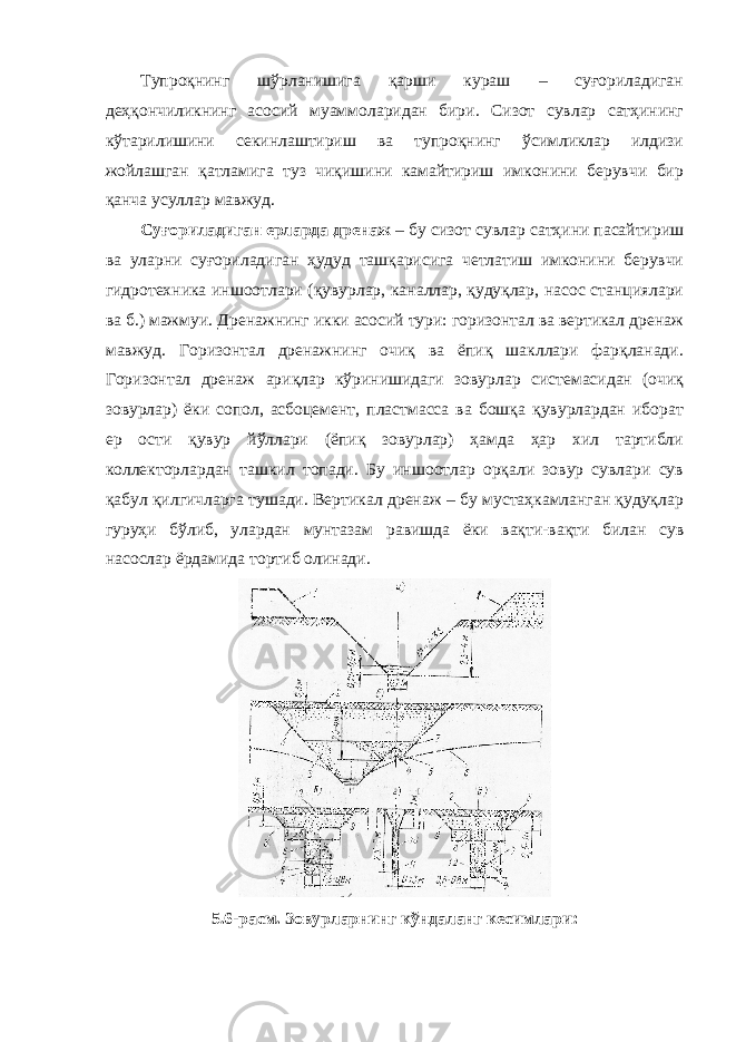 Тупроқнинг шўрланишига қарши кураш – суғориладиган деҳқончиликнинг асосий муаммоларидан бири. Сизот сувлар сатҳининг кўтарилишини секинлаштириш ва тупроқнинг ўсимликлар илдизи жойлашган қатламига туз чиқишини камайтириш имконини берувчи бир қанча усуллар мавжуд. Суғориладиган ерларда дренаж – бу сизот сувлар сатҳини пасайтириш ва уларни суғориладиган ҳудуд ташқарисига четлатиш имконини берувчи гидротехника иншоотлари (қувурлар, каналлар, қудуқлар, насос станциялари ва б.) мажмуи. Дренажнинг икки асосий тури: горизонтал ва вертикал дренаж мавжуд. Горизонтал дренажнинг очиқ ва ёпиқ шакллари фарқланади. Горизонтал дренаж ариқлар кўринишидаги зовурлар системасидан (очиқ зовурлар) ёки сопол, асбоцемент, пластмасса ва бошқа қувурлардан иборат ер ости қувур йўллари (ёпиқ зовурлар) ҳамда ҳар хил тартибли коллекторлардан ташкил топади. Бу иншоотлар орқали зовур сувлари сув қабул қилгичларга тушади. Вертикал дренаж – бу мустаҳкамланган қудуқлар гуруҳи бўлиб, улардан мунтазам равишда ёки вақти-вақти билан сув насослар ёрдамида тортиб олинади. 5.6-расм. Зовурларнинг кўндаланг кесимлари: 