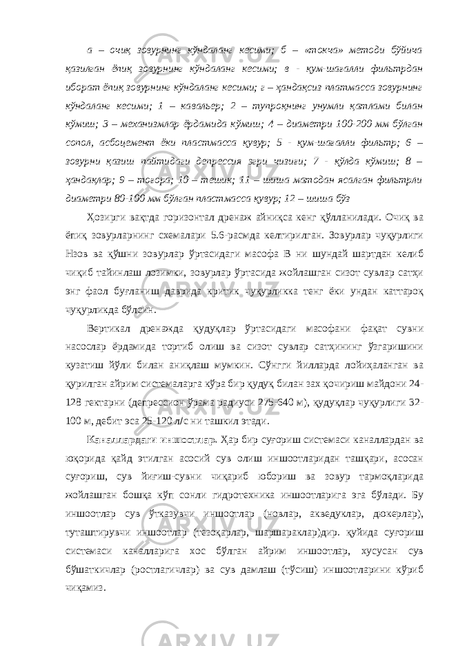 а – очиқ зовурнинг кўндаланг кесими; б – «токча» методи бўйича қазилган ёпиқ зовурнинг кўндаланг кесими; в - қум-шағалли фильтрдан иборат ёпиқ зовурнинг кўндаланг кесими; г – ҳандақсиз платмасса зовурнинг кўндаланг кесими; 1 – кавальер; 2 – тупроқнинг унумли қатлами билан кўмиш; 3 – механизмлар ёрдамида кўмиш; 4 – диаметри 100-200 мм бўлган сопол, асбоцемент ёки пластмасса қувур; 5 - қум-шағалли фильтр; 6 – зовурни қазиш пайтидаги депрессия эгри чизиғи; 7 - қўлда кўмиш; 8 – ҳандақлар; 9 – тоғора; 10 – тешик; 11 – шиша матодан ясалган фильтрли диаметри 80-100 мм бўлган пластмасса қувур; 12 – шиша бўз Ҳозирги вақтда горизонтал дренаж айниқса кенг қўлланилади. Очиқ ва ёпиқ зовурларнинг схемалари 5.6-расмда келтирилган. Зовурлар чуқурлиги Hзов ва қўшни зовурлар ўртасидаги масофа B ни шундай шартдан келиб чиқиб тайинлаш лозимки, зовурлар ўртасида жойлашган сизот сувлар сатҳи энг фаол буғланиш даврида критик чуқурликка тенг ёки ундан каттароқ чуқурликда бўлсин. Вертикал дренажда қудуқлар ўртасидаги масофани фақат сувни насослар ёрдамида тортиб олиш ва сизот сувлар сатҳининг ўзгаришини кузатиш йўли билан аниқлаш мумкин. Сўнгги йилларда лойиҳаланган ва қурилган айрим системаларга кўра бир қудуқ билан зах қочириш майдони 24- 128 гектарни (депрессион ўрама радиуси 275-640 м), қудуқлар чуқурлиги 32- 100 м, дебит эса 25-120 л  с ни ташкил этади. Каналлардаги иншоотлар. Ҳар бир суғориш системаси каналлардан ва юқорида қайд этилган асосий сув олиш иншоотларидан ташқари, асосан суғориш, сув йиғиш-сувни чиқариб юбориш ва зовур тармоқларида жойлашган бошқа кўп сонли гидротехника иншоотларига эга бўлади. Бу иншоотлар сув ўтказувчи иншоотлар (новлар, акведуклар, дюкерлар), туташтирувчи иншоотлар (тезоқарлар, шаршараклар)дир. қуйида суғориш системаси каналларига хос бўлган айрим иншоотлар, хусусан сув бўшаткичлар (ростлагичлар) ва сув дамлаш (тўсиш) иншоотларини кўриб чиқамиз. 