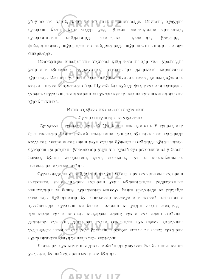 уйғунлигига қараб, бир нечтаси амалга оширилади. Масалан, ҳудудни суғориш билан бир вақтда унда ўрмон минтақалари яратилади, суғориладиган майдонларда экин-тикин қилинади, ўғитлардан фойдаланилади, шўрланган ер майдонларида шўр ювиш ишлари амалга оширилади. Мелиорация ишларининг юқорида қайд этилган ҳар хил турларидан уларнинг кўпчилиги гидротехника ваколатлари доирасига кирмаслиги кўринади. Масалан, уларнинг орасида ўрмон мелиорацияси, қишлоқ хўжалик мелиорацияси ва ҳоказолар бор. Шу сабабли қуйида фақат сув мелиорацияси турлари: суғориш, зах қочириш ва сув эрозиясига қарши кураш масалаларини кўриб чиқамиз. Қишлоқ хўжалик ерларини суғориш Суғориш турлари ва усуллари Суғориш – тупроқни сунъий йўл билан намиқтириш. У тупроқнинг ёғин-сочинлар билан табиий намланиши қишлоқ хўжалик экинзорларида муттасил юқори ҳосил олиш учун етарли бўлмаган жойларда қўлланилади. Суғориш тупроқнинг ўсимликлар учун энг қулай сув режимини ва у билан боғлиқ бўлган озиқланиш, ҳаво, иссиқлик, туз ва микробиологик режимларини таъминлайди. Суғориладиган ер майдонларида тупроқнинг зарур сув режими суғориш системаси, яъни ерларни суғориш учун мўлжалланган гидротехника иншоотлари ва бошқа қурилмалар мажмуи билан яратилади ва тартибга солинади. Қуйидагилар бу иншоотлар мажмуининг асосий вазифалари ҳисобланади: суғориш манбаини ростлаш ва ундан сифат жиҳатидан қониқарли сувни керакли миқдорда олиш; сувни сув олиш жойидан далаларга етказиш, далаларда сувни жамланган сув оқими ҳолатидан тупроқдаги намлик ҳолатига ўтказиш; ортиқча юзаки ва сизот сувларни суғориладиган ҳудуд ташқарисига четлатиш. Далаларга сув вегетация даври мобайнида узлуксиз ёки бир неча марта узатилса, бундай суғориш мунтазам бўлади. 