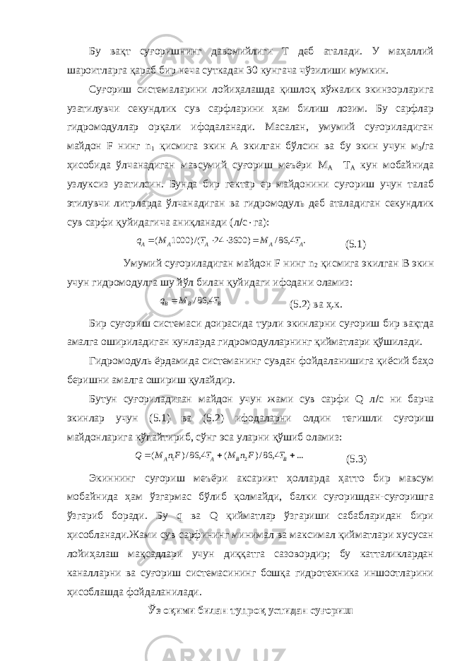 Бу вақт суғоришнинг давомийлиги T деб аталади. У маҳаллий шароитларга қараб бир неча суткадан 30 кунгача чўзилиши мумкин. Суғориш системаларини лойиҳалашда қишлоқ хўжалик экинзорларига узатилувчи секундлик сув сарфларини ҳам билиш лозим. Бу сарфлар гидромодуллар орқали ифодаланади. Масалан, умумий суғориладиган майдон F нинг n 1 қисмига экин А экилган бўлсин ва бу экин учун м 3  га ҳисобида ўлчанадиган мавсумий суғориш меъёри M A T A кун мобайнида узлуксиз узатилсин. Бунда бир гектар ер майдонини суғориш учун талаб этилувчи литрларда ўлчанадиган ва гидромодуль деб аталадиган секундлик сув сарфи қуйидагича аниқланади (л  с  га):. 4, 86/ ) 3600 24 /() 1000 ( A A A A A T M T M q     (5.1) Умумий суғориладиган майдон F нинг n 2 қисмига экилган B экин учун гидромодулга шу йўл билан қуйидаги ифодани оламиз: BBB TMq 4,86/ (5.2) ва ҳ.к. Бир суғориш системаси доирасида турли экинларни суғориш бир вақтда амалга ошириладиган кунларда гидромодулларнинг қийматлари қўшилади. Гидромодуль ёрдамида системанинг сувдан фойдаланишига қиёсий баҳо беришни амалга ошириш қулайдир. Бутун суғориладиган майдон учун жами сув сарфи Q л  с ни барча экинлар учун (5.1) ва (5.2) ифодаларни олдин тегишли суғориш майдонларига кўпайтириб, сўнг эса уларни қўшиб оламиз: ...4,86/)(4,86/)( 21  BBAA TFnMTFnMQ (5.3) Экиннинг суғориш меъёри аксарият ҳолларда ҳатто бир мавсум мобайнида ҳам ўзгармас бўлиб қолмайди, балки суғоришдан-суғоришга ўзгариб боради. Бу q ва Q қийматлар ўзгариши сабабларидан бири ҳисобланади.Жами сув сарфининг минимал ва максимал қийматлари хусусан лойиҳалаш мақсадлари учун диққатга сазовордир; бу катталиклардан каналларни ва суғориш системасининг бошқа гидротехника иншоотларини ҳисоблашда фойдаланилади. Ўз оқими билан тупроқ устидан суғориш 