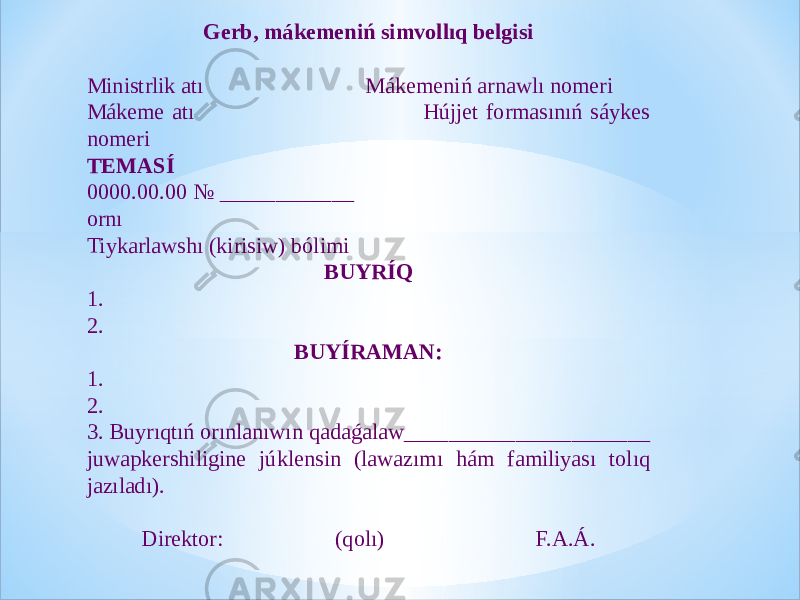 Gerb, mákemeniń simvollıq belgisi Ministrlik atı Mákemeniń arnawlı nomeri Mákeme atı Hújjet formasınıń sáykes nomeri TEMASÍ 0000.00.00 № ____________ ornı Tiykarlawshı (kirisiw) bólimi BUYRÍQ 1. 2. BUYÍRAMAN: 1. 2. 3. Buyrıqtıń orınlanıwın qadaǵalaw______________________ juwapkershiligine júklensin (lawazımı hám familiyası tolıq jazıladı). Direktor: (qolı) F.A.Á. 