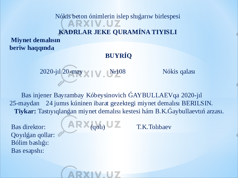 Nókis beton ónimlerin islep shıǵarıw birlespesi   KADRLAR JEKE QURAMÍNA TIYISLI   Miynet demalısın beriw haqqında   BUYRÍQ 2020-jıl 20-may №108 Nókis qalası     Bas injener Bayrambay Kóbeysinovich ǴAYBULLAEVqa 2020-jıl 25-maydan 24 jumıs kúninen ibarat gezektegi miynet demalısı BERILSIN. Tiykar: Tastıyıqlanǵan miynet demalısı kestesi hám B.K.Ǵaybullaevtıń arzası.   Bas direktor: (qolı) T.K.Tolıbaev   Qoyılǵan qollar: Bólim baslıǵı: Bas esapshı: 