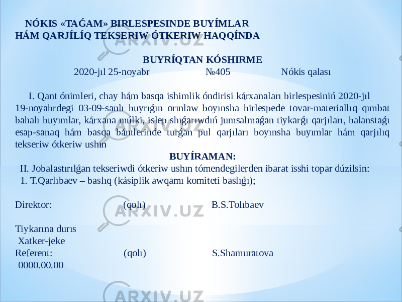  NÓKIS «TAǴAM» BIRLESPESINDE BUYÍMLAR HÁM QARJÍLÍQ TEKSERIW ÓTKERIW HAQQÍNDA BUYRÍQTAN KÓSHIRME 2020-jıl 25-noyabr №405 Nókis qalası     I. Qant ónimleri, chay hám basqa ishimlik óndirisi kárxanaları birlespesiniń 2020-jıl 19-noyabrdegi 03-09-sanlı buyrıǵın orınlaw boyınsha birlespede tovar-materiallıq qımbat bahalı buyımlar, kárxana múlki, islep shıǵarıwdıń jumsalmaǵan tiykarǵı qarjıları, balanstaǵı esap-sanaq hám basqa bántlerinde turǵan pul qarjıları boyınsha buyımlar hám qarjılıq tekseriw ótkeriw ushın BUYÍRAMAN: II. Jobalastırılǵan tekseriwdi ótkeriw ushın tómendegilerden ibarat isshi topar dúzilsin: 1. T.Qarlıbaev – baslıq (kásiplik awqamı komiteti baslıǵı);   Direktor: (qolı) B.S.Tolıbaev   Tiykarına durıs   Xatker-jeke Referent: (qolı) S.Shamuratova   0000.00.00 