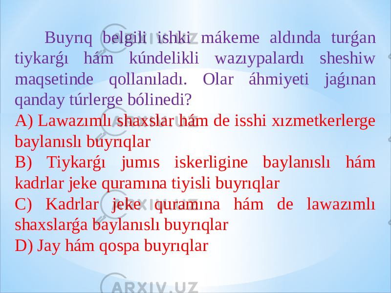  Buyrıq belgili ishki mákeme aldında turǵan tiykarǵı hám kúndelikli wazıypalardı sheshiw maqsetinde qollanıladı. Olar áhmiyeti jaǵınan qanday túrlerge bólinedi? A) Lawazımlı shaxslar hám de isshi xızmetkerlerge baylanıslı buyrıqlar B) Tiykarǵı jumıs iskerligine baylanıslı hám kadrlar jeke quramına tiyisli buyrıqlar C) Kadrlar jeke quramına hám de lawazımlı shaxslarǵa baylanıslı buyrıqlar D) Jay hám qospa buyrıqlar 