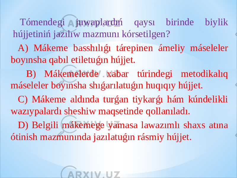 Tómendegi juwaplardıń qaysı birinde biylik hújjetiniń jazılıw mazmunı kórsetilgen? A) Mákeme basshılıǵı tárepinen ámeliy máseleler boyınsha qabıl etiletuǵın hújjet. B) Mákemelerde xabar túrindegi metodikalıq máseleler boyınsha shıǵarılatuǵın huqıqıy hújjet. C) Mákeme aldında turǵan tiykarǵı hám kúndelikli wazıypalardı sheshiw maqsetinde qollanıladı. D) Belgili mákemege yamasa lawazımlı shaxs atına ótinish mazmunında jazılatuǵın rásmiy hújjet. 