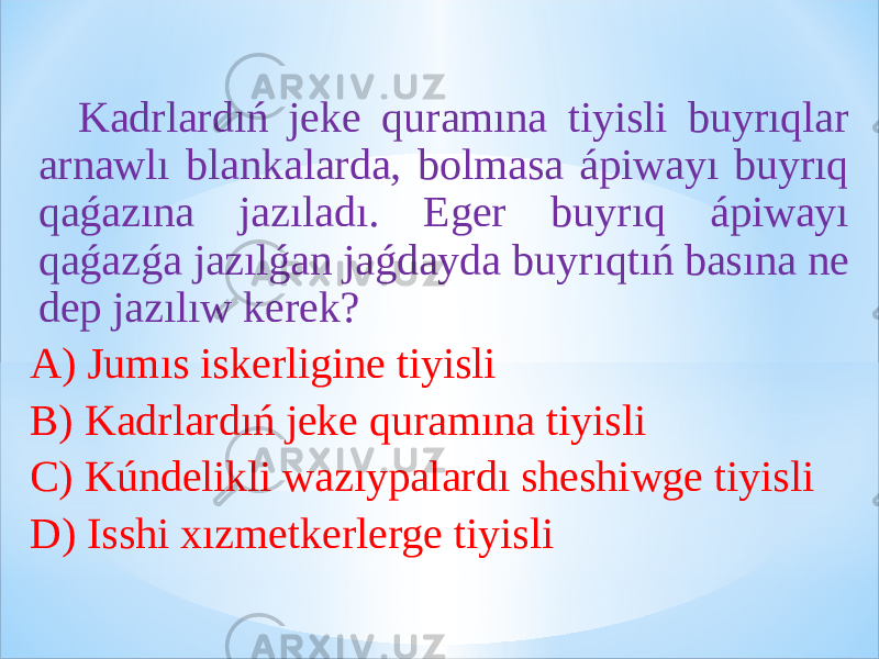  Kadrlardıń jeke quramına tiyisli buyrıqlar arnawlı blankalarda, bolmasa ápiwayı buyrıq qaǵazına jazıladı. Eger buyrıq ápiwayı qaǵazǵa jazılǵan jaǵdayda buyrıqtıń basına ne dep jazılıw kerek? A) Jumıs iskerligine tiyisli B) Kadrlardıń jeke quramına tiyisli C) Kúndelikli wazıypalardı sheshiwge tiyisli D) Isshi xızmetkerlerge tiyisli 