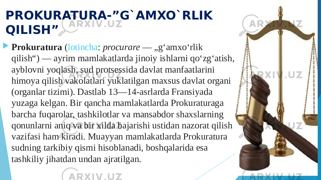 PROKURATURA-”G`AMXO`RLIK QILISH”  Prokuratura  ( lotincha :  procurare  — „gʻamxoʻrlik qilish“) — ayrim mamlakatlarda jinoiy ishlarni qoʻzgʻatish, ayblovni yoqlash, sud protsessida davlat manfaatlarini himoya qilish vakolatlari yuklatilgan maxsus davlat organi (organlar tizimi). Dastlab 13—14-asrlarda Fransiyada yuzaga kelgan. Bir qancha mamlakatlarda Prokuraturaga barcha fuqarolar, tashkilotlar va mansabdor shaxslarning qonunlarni aniq va bir xilda bajarishi ustidan nazorat qilish vazifasi ham kiradi. Muayyan mamlakatlarda Prokuratura sudning tarkibiy qismi hisoblanadi, boshqalarida esa tashkiliy jihatdan undan ajratilgan. 