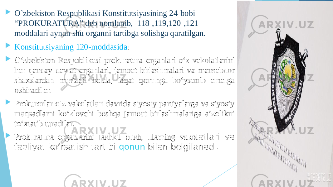  O`zbekiston Respublikasi Konstitutsiyasining 24-bobi “PROKURATURA” deb nomlanib, 118-,119,120-,121- moddalari aynan shu organni tartibga solishga qaratilgan.  Konstitutsiyaning 120-moddasida :  O‘zbekiston Respublikasi prokuratura organlari o‘z vakolatlarini har qanday davlat organlari, jamoat birlashmalari va mansabdor shaxslardan mustaqil holda, faqat qonunga bo‘ysunib amalga oshiradilar.  Prokurorlar o‘z vakolatlari davrida siyosiy partiyalarga va siyosiy maqsadlarni ko‘zlovchi boshqa jamoat birlashmalariga a’zolikni to‘xtatib turadilar.  Prokuratura organlarini tashkil etish, ularning vakol atlari va faoliyat ko‘rsatish tartibi  qonun  bilan belgilanadi. 