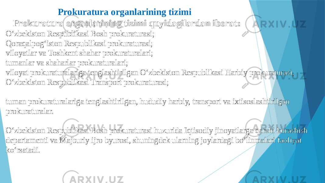  Prokuratura organlarining tizimi Prokuratura organlarining tizimi quyidagilardan iborat: O‘zbekiston Respublikasi Bosh prokuraturasi; Qoraqalpog‘iston Respublikasi prokuraturasi; viloyatlar va Toshkent shahar prokuraturalari; tumanlar va shaharlar prokuraturalari; viloyat prokuraturalariga tenglashtirilgan O‘zbekiston Respublikasi Harbiy prokuraturasi, O‘zbekiston Respublikasi Transport prokuraturasi; tuman prokuraturalariga tenglashtirilgan, hududiy harbiy, transport va ixtisoslashtirilgan prokuraturalar. O‘zbekiston Respublikasi Bosh prokuraturasi huzurida Iqtisodiy jinoyatlarga qarshi kurashish departamenti va Majburiy ijro byurosi, shuningdek ularning joylardagi bo‘linmalari faoliyat ko‘rsatadi. 