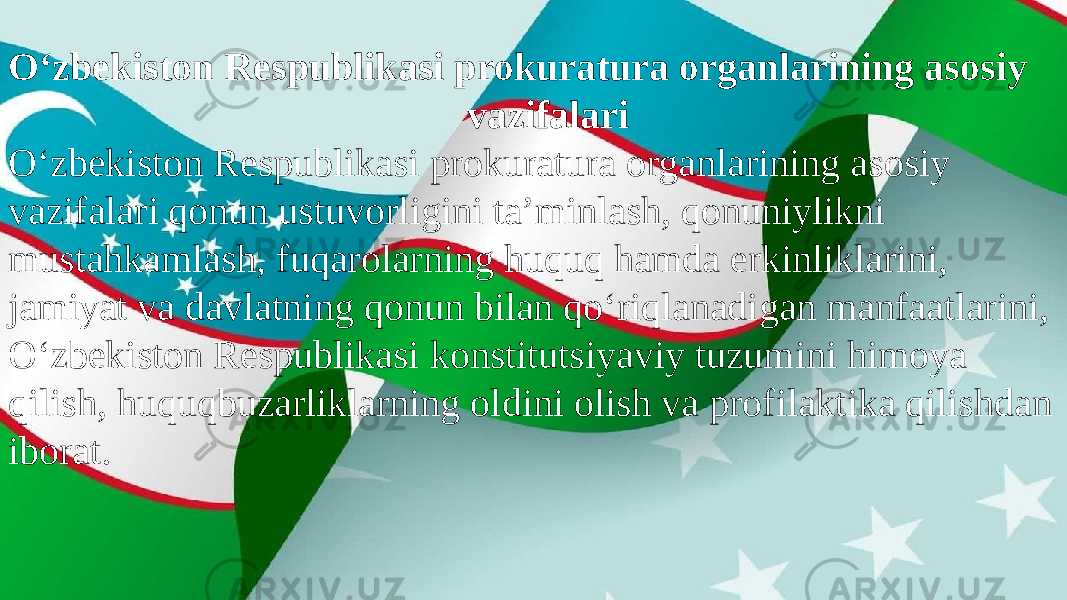 O‘zbekiston Respublikasi prokuratura organlarining asosiy vazifalari O‘zbekiston Respublikasi prokuratura organlarining asosiy vazifalari qonun ustuvorligini ta’minlash, qonuniylikni mustahkamlash, fuqarolarning huquq hamda erkinliklarini, jamiyat va davlatning qonun bilan qo‘riqlanadigan manfaatlarini, O‘zbekiston Respublikasi konstitutsiyaviy tuzumini himoya qilish, huquqbuzarliklarning oldini olish va profilaktika qilishdan iborat. 