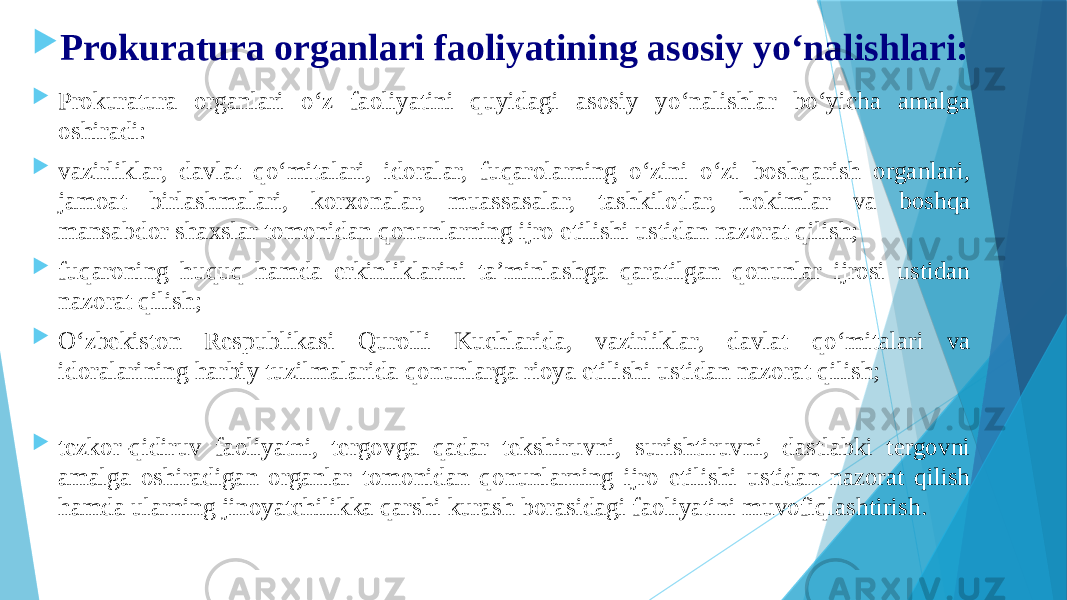  Prokuratura organlari faoliyatining asosiy yo‘nalishlari:  Prokuratura organlari o‘z faoliyatini quyidagi asosiy yo‘nalishlar bo‘yicha amalga oshiradi:  vazirliklar, davlat qo‘mitalari, idoralar, fuqarolarning o‘zini o‘zi boshqarish organlari, jamoat birlashmalari, korxonalar, muassasalar, tashkilotlar, hokimlar va boshqa mansabdor shaxslar tomonidan qonunlarning ijro etilishi ustidan nazorat qilish;  fuqaroning huquq hamda erkinliklarini ta’minlashga qaratilgan qonunlar ijrosi ustidan nazorat qilish;  O‘zbekiston Respublikasi Qurolli Kuchlarida, vazirliklar, davlat qo‘mitalari va idoralarining harbiy tuzilmalarida qonunlarga rioya etilishi ustidan nazorat qilish;  tezkor-qidiruv faoliyatni, tergovga qadar tekshiruvni, surishtiruvni, dastlabki tergovni amalga oshiradigan organlar tomonidan qonunlarning ijro etilishi ustidan nazorat qilish hamda ularning jinoyatchilikka qarshi kurash borasidagi faoliyatini muvofiqlashtirish. 