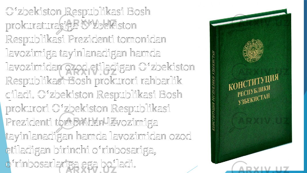 O‘zbekiston Respublikasi Bosh prokuraturasiga O‘zbekiston Respublikasi Prezidenti tomonidan lavozimiga tayinlanadigan hamda lavozimidan ozod etiladigan O‘zbekiston Respublikasi Bosh prokurori rahbarlik qiladi. O‘zbekiston Respublikasi Bosh prokurori O‘zbekiston Respublikasi Prezidenti tomonidan lavozimiga tayinlanadigan hamda lavozimidan ozod etiladigan birinchi o‘rinbosariga, o‘rinbosarlariga ega bo‘ladi. 