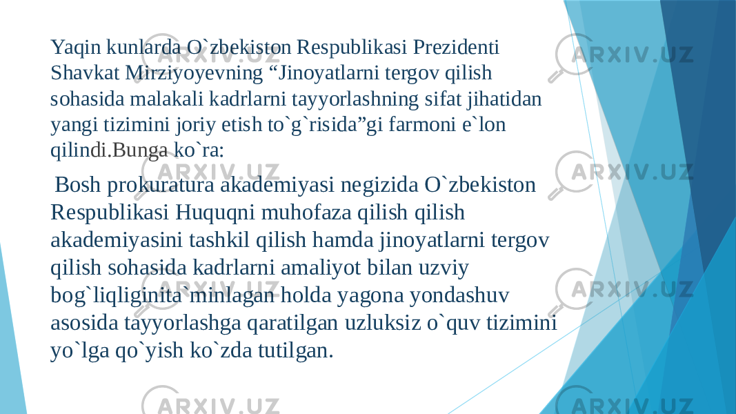 Yaqin kunlarda O`zbekiston Respublikasi Prezidenti Shavkat Mirziyoyevning “Jinoyatlarni tergov qilish sohasida malakali kadrlarni tayyorlashning sifat jihatidan yangi tizimini joriy etish to`g`risida”gi farmoni e`lon qilin di.Bunga ko`ra: Bosh prokuratura akademiyasi negizida O`zbekiston Respublikasi Huquqni muhofaza qilish qilish akademiyasini tashkil qilish hamda jinoyatlarni tergov qilish sohasida kadrlarni amaliyot bilan uzviy bog`liqliginita`minlagan holda yagona yondashuv asosida tayyorlashga qaratilgan uzluksiz o`quv tizimini yo`lga qo`yish ko`zda tutilgan. 