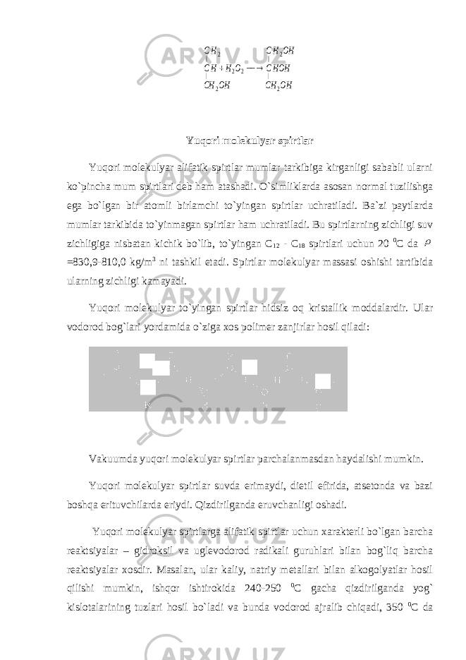 OH CH HOHC OH HС OH CH O H HC HС 2 | 2 || 2 2 2 | 2 ||   Yuqori molekulyar spirtlar Yuqori molekulyar alifatik spirtlar mumlar tarkibiga kirganligi sababli ularni ko`pincha mum spirtlari deb ham atashadi. O`simliklarda asosan normal tuzilishga ega bo`lgan bir atomli birlamchi to`yingan spirtlar uchratiladi. Ba`zi paytlarda mumlar tarkibida to`yinmagan spirtlar ham uchratiladi. Bu spirtlarning zichligi suv zichligiga nisbatan kichik bo`lib, to`yingan C 12 - C 18 spirtlari uchun 20 0 C da  =830,9-810,0 kg/m 3 ni tashkil etadi. Spirtlar molekulyar massasi oshishi tartibida ularning zichligi kamayadi. Yuqori molekulyar to`yingan spirtlar hidsiz oq kristallik moddalardir. Ular vodorod bog`lari yordamida o` ziga xos polimer zanjirlar hosil qiladi : Vakuumda yuqori molekulyar spirtlar parchalanmasdan haydalishi mumkin. Yuqori molekulyar spirtlar suvda erimaydi, dietil efirida, atsetonda va bazi boshqa erituvchilarda eriydi. Qizdirilganda eruvchanligi oshadi. Yuqori molekulyar spirtlarga alifatik spirtlar uchun xarakterli bo`lgan barcha reaktsiyalar – gidroksil va uglevodorod radikali guruhlari bilan bog`liq barcha reaktsiyalar xosdir. Masalan, ular kaliy, natriy metallari bilan alkogolyatlar hosil qilishi mumkin, ishqor ishtirokida 240-250 0 C gacha qizdirilganda yog` kislotalarining tuzlari hosil bo`ladi va bunda vodorod ajralib chiqadi, 350 0 C da 