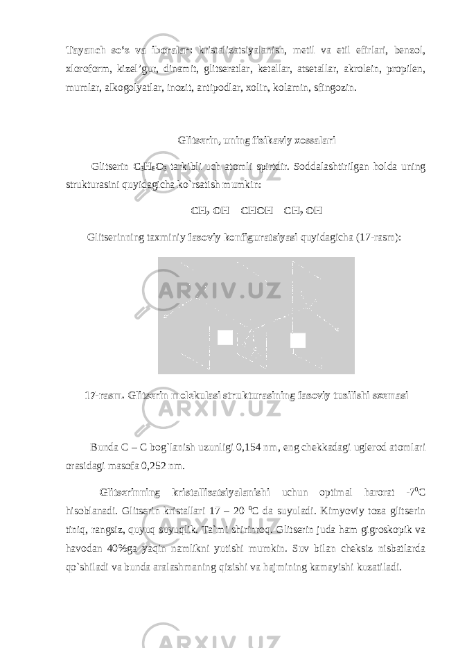 Tayanch so’z va iboralar: kristalizatsiyalanish, metil va etil efirlari, benzol, xloroform, kizel’gur, dinamit, glitseratlar, ketallar, atsetallar, akrolein, propilen, mumlar, alkogolyatlar, inozit, antipodlar, xolin, kolamin, sfingozin. Glitserin, uning fizikaviy xossalari Glitserin C 3 H 8 O 3 tarkibli uch atomli spirtdir. Soddalashtirilgan h olda uning strukturasini q uyidagicha k o` rsatish mumkin: CH 2 OH – CHOH – CH 2 OH Glitserinning taxminiy fazoviy konfiguratsiyasi q uyidagicha (17-rasm): 17-rasm. Glitserin molekulasi strukturasining fazoviy tuzilishi sxemasi Bunda C – C bog`lanish uzunligi 0,154 nm , eng chekkadagi uglerod atomlari orasidagi masofa 0,252 nm. Glitserinning kristallizatsiyalanishi uchun optimal harorat -7 0 C hisoblanadi. Glitserin kristallari 17 – 20 0 C da suyuladi. Kimyoviy toza glitserin tini q , rangsiz, q uyu q suyu q lik. Ta`mi shirinro q . Glitserin juda h am gigroskopik va h avodan 40%ga ya q in namlikni yutishi mumkin. Suv bilan cheksiz nisbatlarda qo` shiladi va bunda aralashmaning q izishi va hajmining kamayishi kuzatiladi. 