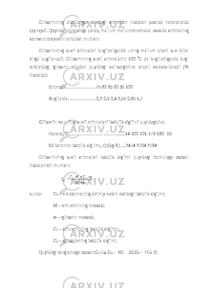 Glitserinning distillangan suvdagi eritmalari nisbatan pastro q haroratlarda q aynaydi. Q aynash haroratiga q arab, ma`lum ma`lumotnomalar asosida eritmaning kontsentratsiyasini ani q lash mumkin. Glitserinning suvli eritmalari bu g` latilganda uning ma`lum q ismi suv bilan birga bu g` lanadi. Glitserinning suvli eritmalarini 100 0 C da bu g` latilganda bu g` tarkibidagi glitserin mi q dori q uyidagi ko`rsatgichlar or q ali xarakterlanadi (% hisobida): Eritmada……………….75 80 85 90 95 100 Bug`larda………………0,2 0,3 0,4 0,55 0,85 1,7 Glitserin va uning suvli eritmalari issiqlik sig`imi quyidagicha: Harorat, 0 C…………………….…….....14-100 101-179 180 -19 Solishtirma issiqlik sig`imi, dj/(kg . K)….2474 2704 2784 Glitserinning suvli eritmalari issiqlik sig`imi quyidagi formulaga asosan hisoblanishi mumkin: m M m С М С СР      2 1 ; bunda: C 3 – aralashmaning doimiy bosim ostidagi issi q lik si g` imi; M – erituvchining massasi; m – glitserin massasi; C 1 – erituvchining issi q lik si g` imi; C 2 – glitserinning issi q lik si g` imi. Q uyidagi tenglamaga asosan: C 2 H 8 O 3 + 7O = 3CO 2 + 4H 2 O 