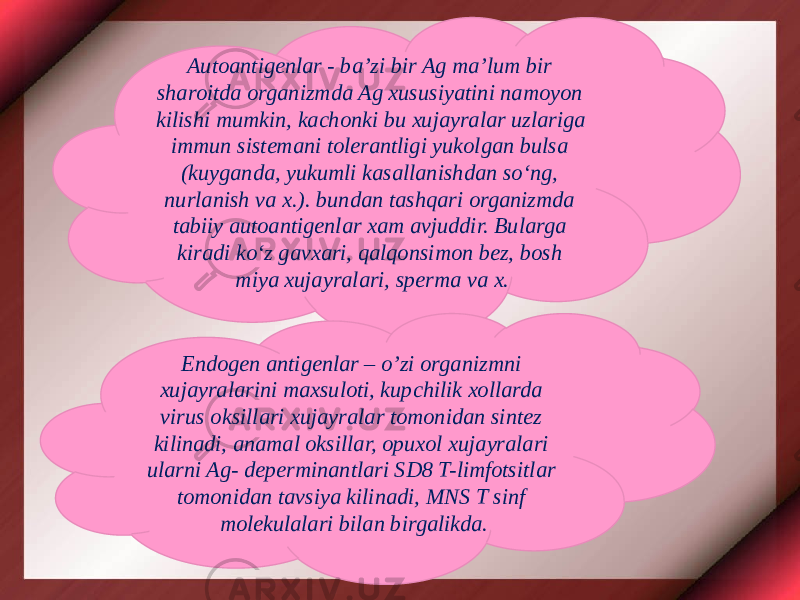 Autoantigenlar - ba’zi bir Ag ma’lum bir sharoitda organizmda Ag xususiyatini namoyon kilishi mumkin, kachonki bu xujayralar uzlariga immun sistemani tolerantligi yukolgan bulsa (kuyganda, yukumli kasallanishdan so‘ng, nurlanish va x.). bundan tashqari organizmda tabiiy autoantigenlar xam avjuddir. Bularga kiradi ko‘z gavxari, qalqonsimon bez, bosh miya xujayralari, sperma va x. Endogen antigenlar – o’zi organizmni xujayralarini maxsuloti, kupchilik xollarda virus oksillari xujayralar tomonidan sintez kilinadi, anamal oksillar, opuxol xujayralari ularni Ag- deperminantlari SD8 T-limfotsitlar tomonidan tavsiya kilinadi, MNS T sinf molekulalari bilan birgalikda. 