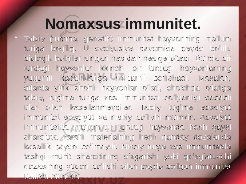 Nomaxsus immunitet. • Tabiiy (tug’ma, genetik) immunitet hayvonning ma’lum turiga bog’liq. U evolyusiya davomida paydo bo’lib, biologik belgilar singari nasldan naslga o’tadi. Bunda bir turdagi hayvonlar ikkinchi bir turdagi hayvonlarning yuqumli kasalliklariga chidamli bo’lishadi. Masalan, otlarda yirik shohli hayvonlar o’lati, cho’chqa o’latiga tabiiy, tug’ma turiga xos immuniteti bo’lganligi cababli ular bilan kasallanmaydilar. Tabiiy tug’ma absolyut immunitet absolyut va nisbiy bo’lishi mumkin. Absolyut immunitetda ma’lum bir turdagi hayvonda hech qaysi sharoitda zararli materialning hech qanday dozalarida kasallik paydo bo’lmaydi. Nisbiy turga xos immunitetda tashqi muhit sharoitining o’zgarishi yoki qo’zg’atuvchi dozasining yuqori bo’lishi bilan paydo bo’lgan immunitet uzilishi mumkin. 