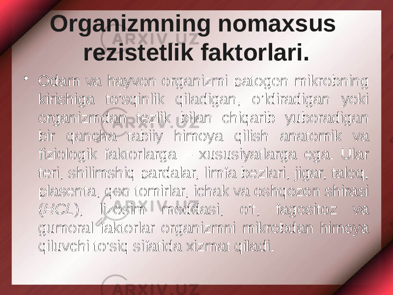 Organizmning nomaxsus rezistetlik faktorlari. • Odam va hayvon organizmi patogen mikrobning kirishiga to’sqinlik qiladigan, o’ldiradigan yoki organizmdan tezlik bilan chiqarib yuboradigan bir qancha tabiiy himoya qilish anatomik va fiziologik faktorlarga – xususiyatlarga ega. Ular teri, shilimshiq pardalar, limfa bezlari, jigar, taloq, plasenta, qon tomirlar, ichak va oshqozon shirasi ( HCL ), lizosim moddasi, o’t, fagositoz va gumoral faktorlar organizmni mikrobdan himoya qiluvchi to’siq sifatida xizmat qiladi. 