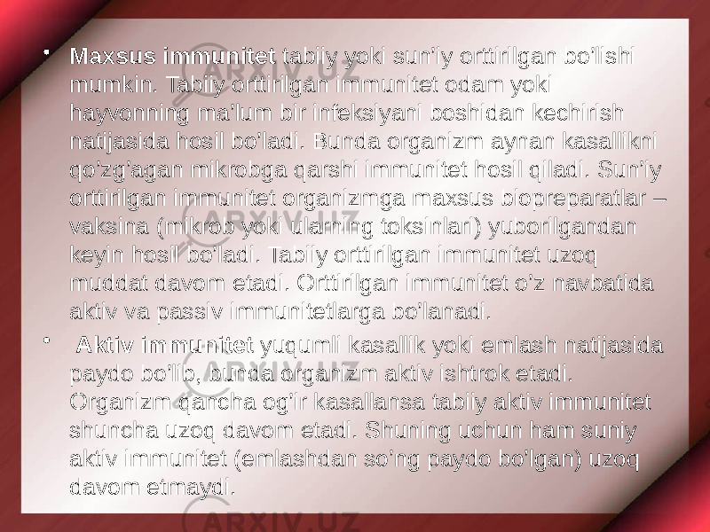 • Maxsus immunitet tabiiy yoki sun’iy orttirilgan bo’lishi mumkin. Tabiiy orttirilgan immunitet odam yoki hayvonning ma’lum bir infeksiyani boshidan kechirish natijasida hosil bo’ladi. Bunda organizm aynan kasallikni qo’zg’agan mikrobga qarshi immunitet hosil qiladi. Sun’iy orttirilgan immunitet organizmga maxsus biopreparatlar – vaksina (mikrob yoki ularning toksinlari) yuborilgandan keyin hosil bo’ladi. Tabiiy orttirilgan immunitet uzoq muddat davom etadi. Orttirilgan immunitet o’z navbatida aktiv va passiv immunitetlarga bo’lanadi. • Aktiv immunitet yuqumli kasallik yoki emlash natijasida paydo bo’lib, bunda organizm aktiv ishtrok etadi. Organizm qancha og’ir kasallansa tabiiy aktiv immunitet shuncha uzoq davom etadi. Shuning uchun ham suniy aktiv immunitet (emlashdan so’ng paydo bo’lgan) uzoq davom etmaydi. 