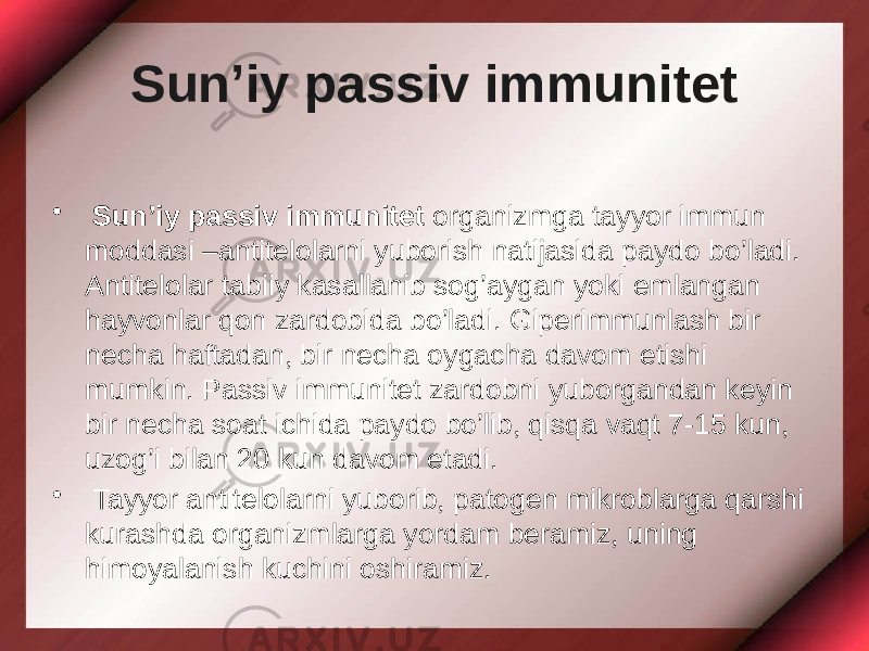 Sun’iy passiv immunitet • Sun’iy passiv immunitet organizmga tayyor immun moddasi –antitelolarni yuborish natijasida paydo bo’ladi. Antitelolar tabiiy kasallanib sog’aygan yoki emlangan hayvonlar qon zardobida bo’ladi. Giperimmunlash bir necha haftadan, bir necha oygacha davom etishi mumkin. Passiv immunitet zardobni yuborgandan keyin bir necha soat ichida paydo bo’lib, qisqa vaqt 7-15 kun, uzog’i bilan 20 kun davom etadi. • Tayyor antitelolarni yuborib, patogen mikroblarga qarshi kurashda organizmlarga yordam beramiz, uning himoyalanish kuchini oshiramiz. 