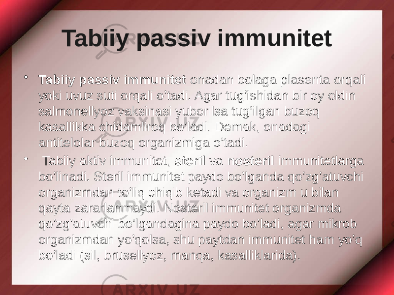 Tabiiy passiv immunitet • Tabiiy passiv immunitet onadan bolaga plasenta orqali yoki uvuz suti orqali o’tadi. Agar tug’ishidan bir oy oldin salmonellyoz vaksinasi yuborilsa tug’ilgan buzoq kasallikka chidamliroq bo’ladi. Demak, onadagi antitelolar buzoq organizmiga o’tadi. • Tabiiy aktiv immunitet, steril va nosteril immunitetlarga bo’linadi. Steril immunitet paydo bo’lganda qo’zg’atuvchi organizmdan to’liq chiqib ketadi va organizm u bilan qayta zararlanmaydi. Nosteril immunitet organizmda qo’zg’atuvchi bo’lgandagina paydo bo’ladi, agar mikrob organizmdan yo’qolsa, shu paytdan immunitet ham yo’q bo’ladi (sil, brusellyoz, manqa, kasalliklarida). 