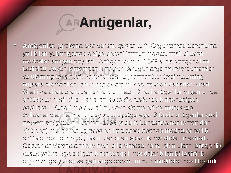 Antigenlar, • Antigenlar, (grekcha anti -qarshi, genes- tur). Organizmga parenterial yo’l bilan yuborilganda o’ziga qarshi immun modda hosil qiluvchi moddalar antigen deyiladi. Antigen termini 1899 yilda venger olimi Ladislau Doych tomonidan kiritilgan. Antigenlarga mikroorganizmlar va ularning toksinlari, begona oqsillar, fermentlar, to’qimalarning hujayra elementlari, shuningdek o’simlik va hayvon zaharlari kiradi. Sifatli va sifatsiz antigenlar farq qilinadi. Sifatli antigenlar organizmda antitelolar hosil qilib ular bilan spesefik ravishda birlashadigan oqsillardir. Yuqori molekulali nukleyn kislotalari va murakkab polisaharidlar ham shunday xususiyatga ega. Sifatsiz antigenlar yoki gaptenlar (gapten‖- termini 1936 yilda K.Landshteyner tomonidan kiritilgan) murakkab uglevodlar, lipidlar va boshqa moddalar bo’lib, antitelo hosil qilmaydi, lekin ular bilan spesifik ravishda birlashadi. Gaptenlar o’zicha antitelo hosil qila olmasa ham, lekin ularni antigenlik xususiyatiga ega bo’lgan bironta oqsil moddalar bilan birlashtirib organizmga yuborilsa gaptenga qarshi immun moddalar hosil bo’ladi. 