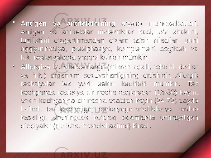 • Antigen va antitelolarning o’zaro munosabatlari. Antigen va antitelolar molekulalar kabi, o’z shaklini, tuzilishini o’zgartirmasdan o’zaro ta’sir qiladilar. Buni agglyutinasiya, presipitasiya, komplement bog’lash va h.k. reaksiyalarda yaqqol ko’rish mumkin. • Allergiya bu allergenlarga (mikrob oqsili, toksini, dorilar va h.k.) organizm sezuvchanligining ortishidir. Allergik reaksiyalar tez yoki sekin kechishi mumkin. Tez kechganda reaksiya bir necha daqiqadan (15-30) keyin, sekin kechganida bir necha soatdan keyin (24-72) paydo bo’ladi. Tez kechadigan reaksiyaga anafilaksiya, zardob kasalligi, shuningdek ko’proq odamlarda uchraydigan atopiyalar (qizilcha, bronxial astma) kiradi. 