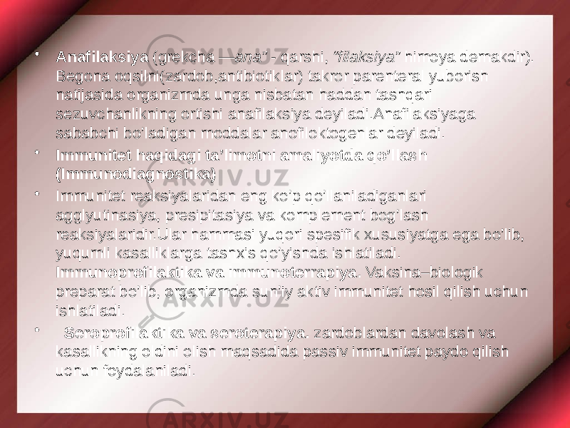 • Anafilaksiya (grekcha ― ana” - qarshi, “filaksiya” himoya demakdir). Begona oqsilni(zardob,antibiotiklar) takror parenteral yuborish natijasida organizmda unga nisbatan haddan tashqari sezuvchanlikning ortishi anafilaksiya deyiladi.Anafilaksiyaga sababchi bo’ladigan moddalar anofiloktogenlar deyiladi. • Immunitet haqidagi ta’limotni amaliyotda qo’llash (Immunodiagnostika) • Immunitet reaksiyalaridan eng ko’p qo’llaniladiganlari agglyutinasiya, presipitasiya va komplement bog’lash reaksiyalaridir.Ular hammasi yuqori spesifik xususiyatga ega bo’lib, yuqumli kasalliklarga tashxis qo’yishda ishlatiladi. Immunoprofilaktika va immunoterrapiya. Vaksina–biologik preparat bo’lib, organizmda sun’iy aktiv immunitet hosil qilish uchun ishlatiladi. • Seroprofilaktika va seroterapiya. zardoblardan davolash va kasallikning oldini olish maqsadida passiv immunitet paydo qilish uchun foydalaniladi. 