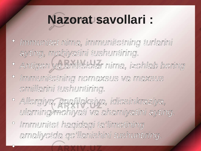 Nazorat savollari : • Immunitet nima, immunitetning turlarini ayting, mohiyatini tushuntiring. • Antigen va antitelolar nima, izohlab bering • Immunitetning nomaxsus va maxsus omillarini tushuntiring. • Allergiya, anafilaksiya, idiosinkraziya, ularning mohiyati va ahamiyatini ayting. • Immunitet haqidagi ta’limotining amaliyotda qo’llanishini tushuntiring. •   