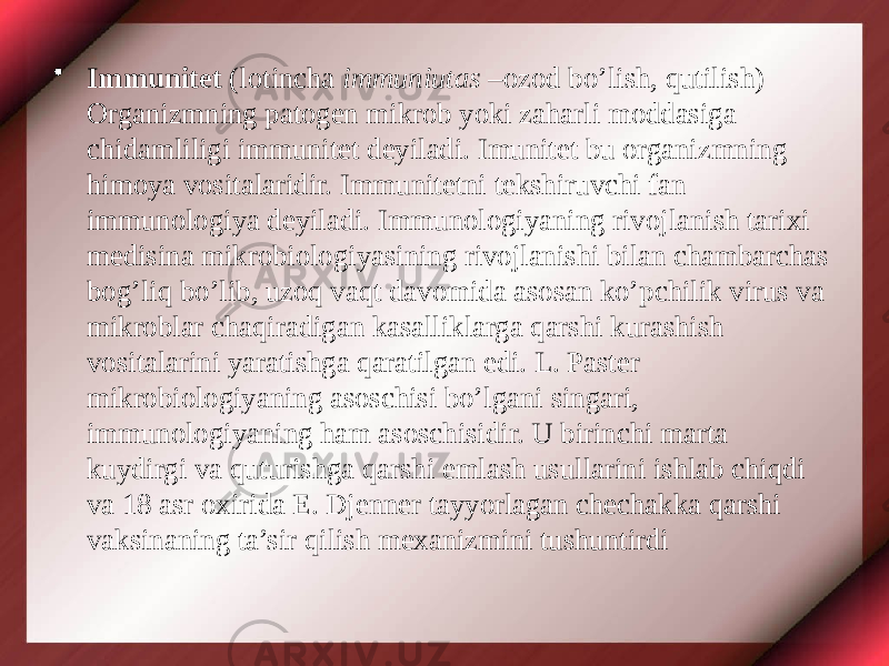 • Immunitet (lotincha immuniutas –ozod bo’lish, qutilish) Organizmning patogen mikrob yoki zaharli moddasiga chidamliligi immunitet deyiladi. Imunitet bu organizmning himoya vositalaridir. Immunitetni tekshiruvchi fan immunologiya deyiladi. Immunologiyaning rivojlanish tarixi medisina mikrobiologiyasining rivojlanishi bilan chambarchas bog’liq bo’lib, uzoq vaqt davomida asosan ko’pchilik virus va mikroblar chaqiradigan kasalliklarga qarshi kurashish vositalarini yaratishga qaratilgan edi. L. Paster mikrobiologiyaning asoschisi bo’lgani singari, immunologiyaning ham asoschisidir. U birinchi marta kuydirgi va quturishga qarshi emlash usullarini ishlab chiqdi va 18 asr oxirida E. Djenner tayyorlagan chechakka qarshi vaksinaning ta’sir qilish mexanizmini tushuntirdi 