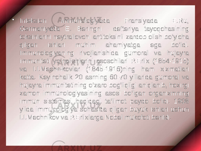 • Infeksion immunologiyada Fransiyada E.Ru, Germaniyada E. Beringni defteriya tayoqchasining toksinlarini neytrallovchi antitoksinli zardob olish bo’yicha qilgan ishlari muhim ahamiyatga ega bo’ldi. Immunologiyaning rivojlanishida gumoral va hujayra immuniteti yo’nalishlarini asoschilari P.Erlix (1854-1915) va I.I.Mechnikovlar (1845-1916)ning ham xizmatlari katta. Keyinchalik 20 asrning 60-70 yillarida gumoral va hujayra immunitetining o’zaro bog’liqligi aniqlanib, hozirgi zamon immunologiyasining asosi bo’lgan organizmning immun sistemasi haqidagi ta’limot paydo bo’ldi. 1908 yilda immunologiya sohasida qilgan buyuk ishlari uchun I.I.Mechnikov va P.Erlixlarga Nobel mukofoti berildi. 