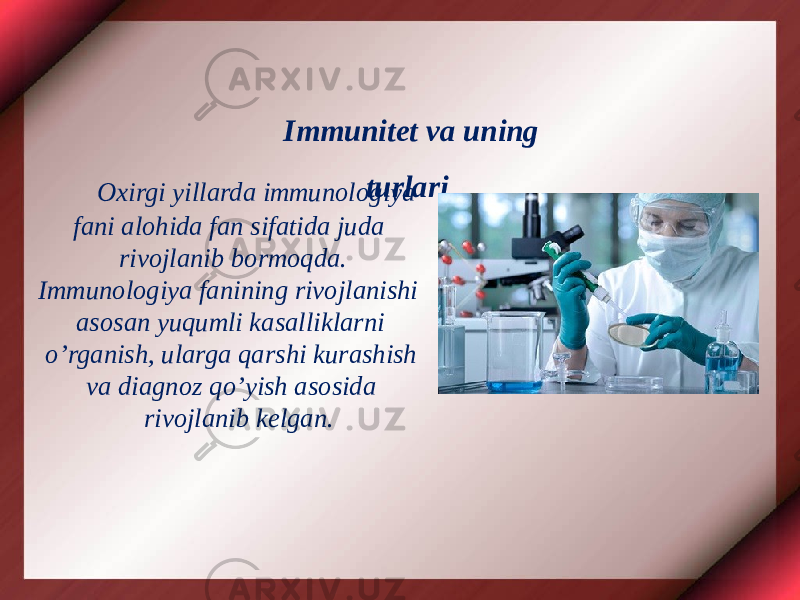 Oxirgi yillarda immunologiya fani alohida fan sifatida juda rivojlanib bormoqda. Immunologiya fanining rivojlanishi asosan yuqumli kasalliklarni o’rganish, ularga qarshi kurashish va diagnoz qo’yish asosida rivojlanib kelgan. Immunitet va uning turlari 